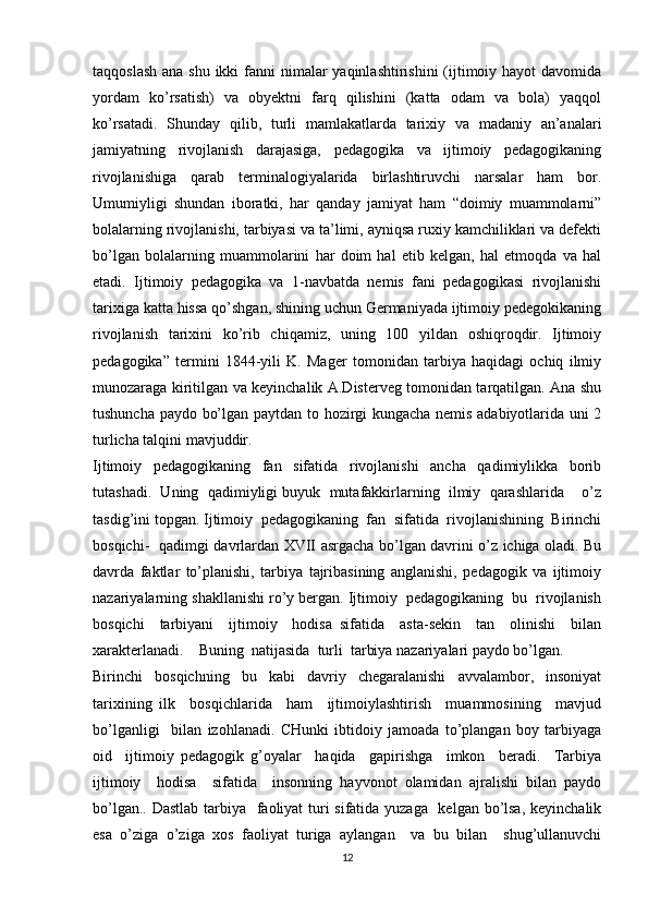 taqqoslash ana shu ikki  fanni  nimalar  yaqinlashtirishini  (ijtimoiy hayot  davomida
yordam   ko’rsatish)   va   obyektni   farq   qilishini   (katta   odam   va   bola)   yaqqol
ko’rsatadi.   Shunday   qilib,   turli   mamlakatlarda   tarixiy   va   madaniy   an’analari
jamiyatning   rivojlanish   darajasiga,   pedagogika   va   ijtimoiy   pedagogikaning
rivojlanishiga   qarab   terminalogiyalarida   birlashtiruvchi   narsalar   ham   bor.
Umumiyligi   shundan   iboratki,   har   qanday   jamiyat   ham   “doimiy   muammolarni”
bolalarning rivojlanishi, tarbiyasi va ta’limi, ayniqsa ruxiy kamchiliklari va defekti
bo’lgan   bolalarning   muammolarini   har   doim   hal   etib   kelgan,   hal   etmoqda   va   hal
etadi.   Ijtimoiy   pedagogika   va   1-navbatda   nemis   fani   pedagogikasi   rivojlanishi
tarixiga katta hissa qo’shgan, shining uchun Germaniyada ijtimoiy pedegokikaning
rivojlanish   tarixini   ko’rib   chiqamiz,   uning   100   yildan   oshiqroqdir.   Ijtimoiy
pedagogika”   termini   1844-yili   K.   Mager   tomonidan   tarbiya   haqidagi   ochiq   ilmiy
munozaraga kiritilgan va keyinchalik A.Disterveg tomonidan tarqatilgan. Ana shu
tushuncha paydo bo’lgan paytdan to hozirgi kungacha nemis adabiyotlarida uni 2
turlicha talqini mavjuddir.
Ijtimoiy     pedagogikaning     fan     sifatida     rivojlanishi     ancha     qadimiylikka     borib
tutashadi.  Uning  qadimiyligi buyuk  mutafakkirlarning  ilmiy  qarashlarida    o’z
tasdig’ini topgan. Ijtimoiy  pedagogikaning  fan  sifatida  rivojlanishining  Birinchi
bosqichi-   qadimgi davrlardan XVII asrgacha bo’lgan davrini o’z ichiga oladi. Bu
davrda   faktlar   to’planishi,   tarbiya   tajribasining   anglanishi,   pedagogik   va   ijtimoiy
nazariyalarning shakllanishi ro’y bergan. Ijtimoiy  pedagogikaning  bu  rivojlanish
bosqichi     tarbiyani     ijtimoiy     hodisa   sifatida     asta-sekin     tan     olinishi     bilan
xarakterlanadi.    Buning  natijasida  turli  tarbiya nazariyalari paydo bo’lgan. 
Birinchi   bosqichning   bu   kabi   davriy   chegaralanishi   avvalambor,   insoniyat
tarixining   ilk     bosqichlarida     ham     ijtimoiylashtirish     muammosining     mavjud
bo’lganligi     bilan   izohlanadi.   CHunki   ibtidoiy   jamoada   to’plangan   boy   tarbiyaga
oid     ijtimoiy   pedagogik   g’oyalar     haqida     gapirishga     imkon     beradi.     Tarbiya
ijtimoiy     hodisa     sifatida     insonning   hayvonot   olamidan   ajralishi   bilan   paydo
bo’lgan.. Dastlab  tarbiya   faoliyat turi  sifatida yuzaga   kelgan bo’lsa,  keyinchalik
esa   o’ziga   o’ziga   xos   faoliyat   turiga   aylangan     va   bu   bilan     shug’ullanuvchi
12 