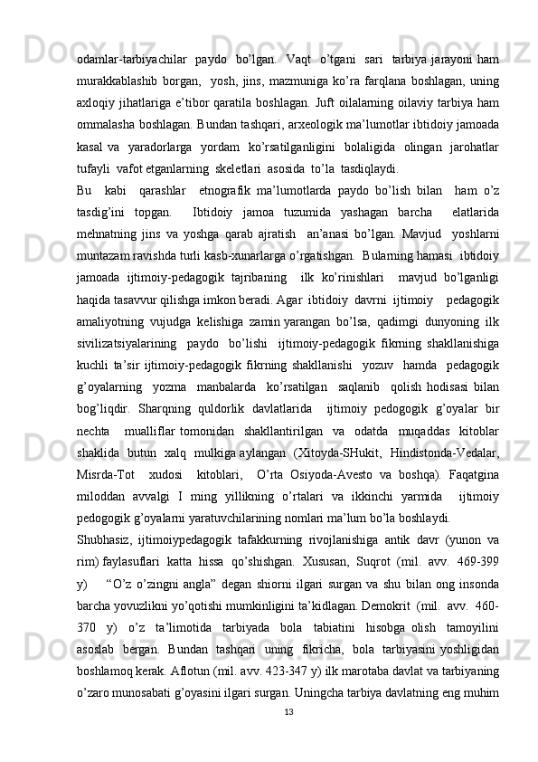 odamlar-tarbiyachilar     paydo    bo’lgan.    Vaqt     o’tgani    sari    tarbiya  jarayoni   ham
murakkablashib   borgan,     yosh,   jins,   mazmuniga   ko’ra   farqlana   boshlagan,   uning
axloqiy   jihatlariga   e’tibor   qaratila   boshlagan.   Juft   oilalarning   oilaviy   tarbiya   ham
ommalasha boshlagan. Bundan tashqari, arxeologik ma’lumotlar ibtidoiy jamoada
kasal  va   yaradorlarga   yordam    ko’rsatilganligini    bolaligida   olingan   jarohatlar
tufayli  vafot etganlarning  skeletlari  asosida  to’la  tasdiqlaydi.    
Bu     kabi     qarashlar     etnografik   ma’lumotlarda   paydo   bo’lish   bilan     ham   o’z
tasdig’ini   topgan.     Ibtidoiy   jamoa   tuzumida   yashagan   barcha     elatlarida
mehnatning   jins   va   yoshga   qarab   ajratish     an’anasi   bo’lgan.   Mavjud     yoshlarni
muntazam ravishda turli kasb-xunarlarga o’rgatishgan.  Bularning hamasi  ibtidoiy
jamoada   ijtimoiy-pedagogik   tajribaning     ilk   ko’rinishlari     mavjud   bo’lganligi
haqida tasavvur qilishga imkon beradi. Agar  ibtidoiy  davrni  ijtimoiy    pedagogik
amaliyotning  vujudga  kelishiga  zamin yarangan  bo’lsa,  qadimgi  dunyoning  ilk
sivilizatsiyalarining     paydo     bo’lishi     ijtimoiy-pedagogik   fikrning   shakllanishiga
kuchli   ta’sir   ijtimoiy-pedagogik   fikrning   shakllanishi     yozuv     hamda     pedagogik
g’oyalarning     yozma     manbalarda     ko’rsatilgan     saqlanib     qolish   hodisasi   bilan
bog’liqdir.   Sharqning   quldorlik   davlatlarida     ijtimoiy   pedogogik   g’oyalar   bir
nechta       mualliflar   tomonidan     shakllantirilgan     va     odatda     muqaddas     kitoblar
shaklida   butun   xalq   mulkiga aylangan   (Xitoyda-SHukit,   Hindistonda-Vedalar,
Misrda-Tot     xudosi     kitoblari,     O’rta   Osiyoda-Avesto   va   boshqa).   Faqatgina
miloddan   avvalgi   I   ming   yillikning   o’rtalari   va   ikkinchi   yarmida     ijtimoiy
pedogogik g’oyalarni yaratuvchilarining nomlari ma’lum bo’la boshlaydi. 
Shubhasiz,   ijtimoiypedagogik   tafakkurning   rivojlanishiga   antik   davr   (yunon   va
rim) faylasuflari  katta  hissa  qo’shishgan.  Xususan,  Suqrot  (mil.  avv.  469-399
y)         “O’z   o’zingni   angla”   degan   shiorni   ilgari   surgan   va   shu   bilan   ong   insonda
barcha yovuzlikni yo’qotishi mumkinligini ta’kidlagan. Demokrit  (mil.  avv.  460-
370     y)     o’z     ta’limotida     tarbiyada     bola     tabiatini     hisobga   olish     tamoyilini
asoslab   bergan.   Bundan   tashqari   uning   fikricha,   bola   tarbiyasini yoshligidan
boshlamoq kerak. Aflotun (mil. avv. 423-347 y) ilk marotaba davlat va tarbiyaning
o’zaro munosabati g’oyasini ilgari surgan. Uningcha tarbiya davlatning eng muhim
13 