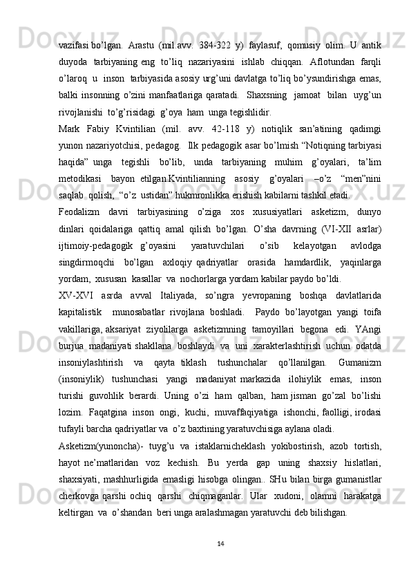 vazifasi bo’lgan.  Arastu  (mil.avv.  384-322  y)  faylasuf,  qomusiy  olim.  U  antik
duyoda   tarbiyaning eng   to’liq   nazariyasini   ishlab   chiqqan.   Aflotundan   farqli
o’laroq   u   inson   tarbiyasida asosiy urg’uni davlatga to’liq bo’ysundirishga emas,
balki   insonning   o’zini   manfaatlariga   qaratadi.     Shaxsning     jamoat     bilan     uyg’un
rivojlanishi  to’g’risidagi  g’oya  ham  unga tegishlidir. 
Mark     Fabiy     Kvintilian     (mil.     avv.     42-118     y)     notiqlik     san’atining     qadimgi
yunon nazariyotchisi, pedagog.   Ilk pedagogik asar  bo’lmish “Notiqning tarbiyasi
haqida”   unga     tegishli     bo’lib,     unda     tarbiyaning     muhim     g’oyalari,     ta’lim
metodikasi     bayon   etilgan.Kvintilianning     asosiy     g’oyalari     –o’z     “men”nini
saqlab  qolish,  “o’z  ustidan” hukmronlikka erishish kabilarni tashkil etadi. 
Feodalizm     davri     tarbiyasining     o’ziga     xos     xususiyatlari     asketizm,     dunyo
dinlari   qoidalariga   qattiq   amal   qilish   bo’lgan.   O’sha   davrning   (VI-XII   asrlar)
ijtimoiy-pedagogik   g’oyasini     yaratuvchilari     o’sib     kelayotgan     avlodga
singdirmoqchi     bo’lgan     axloqiy   qadriyatlar     orasida     hamdardlik,     yaqinlarga
yordam,  xususan  kasallar  va  nochorlarga yordam kabilar paydo bo’ldi. 
XV-XVI     asrda     avval     Italiyada,     so’ngra     yevropaning     boshqa     davlatlarida
kapitalistik     munosabatlar   rivojlana   boshladi.     Paydo   bo’layotgan   yangi   toifa
vakillariga, aksariyat   ziyolilarga   asketizmning   tamoyillari   begona   edi.   YAngi
burjua  madaniyati shakllana  boshlaydi  va  uni  xarakterlashtirish  uchun  odatda
insoniylashtirish     va     qayta   tiklash     tushunchalar     qo’llanilgan.     Gumanizm
(insoniylik)     tushunchasi     yangi     madaniyat   markazida     ilohiylik     emas,     inson
turishi  guvohlik  berardi.  Uning  o’zi  ham  qalban,  ham jisman  go’zal  bo’lishi
lozim.  Faqatgina  inson  ongi,  kuchi,  muvaffaqiyatiga  ishonchi, faolligi, irodasi
tufayli barcha qadriyatlar va  o’z baxtining yaratuvchisiga aylana oladi.  
Asketizm(yunoncha)-   tuyg’u   va   istaklarnicheklash   yokibostirish,   azob   tortish,
hayot   ne’matlaridan     voz     kechish.     Bu     yerda     gap     uning     shaxsiy     hislatlari,
shaxsiyati,   mashhurligida   emasligi   hisobga   olingan..   SHu   bilan  birga   gumanistlar
cherkovga qarshi  ochiq   qarshi    chiqmaganlar.   Ular    xudoni,    olamni     harakatga
keltirgan  va  o’shandan  beri unga aralashmagan yaratuvchi deb bilishgan. 
14 