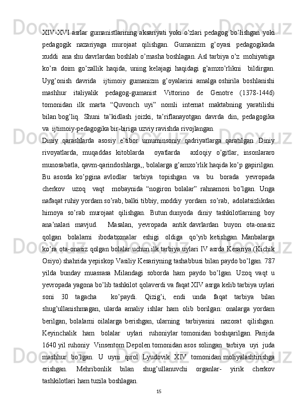 XIV-XVI   asrlar   gumanistlarining  aksariyati  yoki   o’zlari  pedagog   bo’lishgan   yoki
pedagogik     nazariyaga     murojaat     qilishgan.     Gumanizm     g’oyasi     pedagogikada
xuddi  ana shu davrlardan boshlab o’rnasha boshlagan. Asl tarbiya o’z  mohiyatiga
ko’ra   doim   go’zallik   haqida,   uning   kelajagi   haqidagi   g’amxo’rlikni     bildirgan.
Uyg’onish  davrida    ijtimoiy  gumanizm  g’oyalarini  amalga oshirila  boshlanishi
mashhur     italiyalik     pedagog-gumanist     Vittorino     de     Genotre     (1378-1446)
tomonidan     ilk     marta     “Quvonch     uyi”     nomli     internat     maktabning     yaratilishi
bilan bog’liq.  Shuni  ta’kidlash  joizki,  ta’riflanayotgan  davrda  din,  pedagogika
va  ijtimoiy-pedagogika bir-biriga uzviy ravishda rivojlangan. 
Diniy  qarashlarda  asosiy  e’tibor  umuminsoniy  qadriyatlarga  qaratilgan.  Diniy
rivoyatlarda,   muqaddas   kitoblarda     oyatlarda     axloqiy   o’gitlar,   insonlararo
munosabatla, qavm-qarindoshlarga,, bolalarga g’amxo’rlik haqida ko’p gapirilgan.
Bu   asosda   ko’pgina   avlodlar     tarbiya     topishgan     va     bu     borada     yevropada
cherkov     uzoq     vaqt     mobaynida   “nogiron   bolalar”   rahnamosi   bo’lgan.   Unga
nafaqat ruhiy yordam so’rab, balki tibbiy, moddiy  yordam  so’rab,  adolatsizlikdan
himoya   so’rab   murojaat   qilishgan.   Butun dunyoda   diniy   tashkilotlarning   boy
ana’nalari     mavjud.         Masalan,     yevropada     antik   davrlardan     buyon     ota-onasiz
qolgan     bolalarni     ibodatxonalar     eshigi     oldiga     qo’yib   ketishgan.   Manbalarga
ko’ra ota-onasiz qolgan bolalar uchun ilk tarbiya uylari IV asrda Kesariya (Kichik
Osiyo) shahrida yepiskop Vasiliy Kesariyning tashabbusi bilan paydo bo’lgan. 787
yilda   bunday   muassasa   Milandagi   soborda   ham   paydo   bo’lgan.   Uzoq   vaqt   u
yevropada yagona bo’lib tashkilot qolaverdi va faqat XIV asrga kelib tarbiya uylari
soni   30   tagacha     ko’paydi.   Qizig’i,   endi   unda   faqat   tarbiya   bilan
shug’ullanishmagan,   ularda   amaliy   ishlar   ham   olib   borilgan:   onalarga   yordam
berilgan,   bolalarni   oilalarga   berishgan,   ularning     tarbiyasini     nazorat     qilishgan.
Keyinchalik     ham     bolalar     uylari     ruhoniylar   tomonidan   boshqarilgan.   Parijda
1640 yil ruhoniy   Vinsentom Depolen tomonidan asos solingan   tarbiya   uyi   juda
mashhur   bo’lgan.   U   uyni   qirol   Lyudovik   XIV   tomonidan moliyalashtirishga
erishgan.     Mehribonlik     bilan     shug’ullanuvchi     organlar-     yirik     cherkov
tashkilotlari ham tuzila boshlagan.  
15 