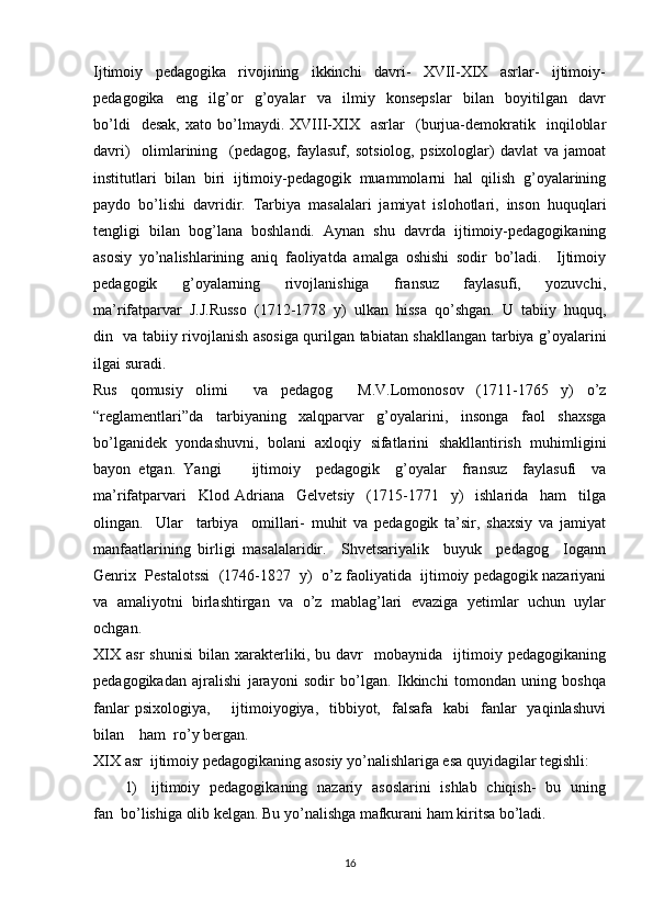 Ijtimoiy     pedagogika     rivojining     ikkinchi     davri-     XVII-XIX     asrlar-     ijtimoiy-
pedagogika     eng     ilg’or     g’oyalar     va     ilmiy     konsepslar     bilan     boyitilgan     davr
bo’ldi     desak,   xato  bo’lmaydi.  XVIII-XIX     asrlar     (burjua-demokratik    inqiloblar
davri)     olimlarining     (pedagog,   faylasuf,   sotsiolog,   psixologlar)   davlat   va   jamoat
institutlari   bilan   biri   ijtimoiy-pedagogik   muammolarni   hal   qilish   g’oyalarining
paydo   bo’lishi   davridir.   Tarbiya   masalalari   jamiyat   islohotlari,   inson   huquqlari
tengligi   bilan   bog’lana   boshlandi.   Aynan   shu   davrda   ijtimoiy-pedagogikaning
asosiy   yo’nalishlarining   aniq   faoliyatda   amalga   oshishi   sodir   bo’ladi.     Ijtimoiy
pedagogik     g’oyalarning     rivojlanishiga     fransuz     faylasufi,     yozuvchi,
ma’rifatparvar  J.J.Russo  (1712-1778  y)  ulkan  hissa  qo’shgan.  U  tabiiy  huquq,
din   va tabiiy rivojlanish asosiga qurilgan tabiatan shakllangan tarbiya g’oyalarini
ilgai suradi. 
Rus   qomusiy   olimi     va   pedagog     M.V.Lomonosov   (1711-1765   y)   o’z
“reglamentlari”da   tarbiyaning   xalqparvar   g’oyalarini,   insonga   faol   shaxsga
bo’lganidek   yondashuvni,   bolani   axloqiy   sifatlarini   shakllantirish   muhimligini
bayon   etgan.   Yangi         ijtimoiy     pedagogik     g’oyalar     fransuz     faylasufi     va
ma’rifatparvari     Klod   Adriana     Gelvetsiy     (1715-1771     y)     ishlarida     ham     tilga
olingan.     Ular     tarbiya     omillari-   muhit   va   pedagogik   ta’sir,   shaxsiy   va   jamiyat
manfaatlarining   birligi   masalalaridir.     Shvetsariyalik     buyuk     pedagog     Iogann
Genrix  Pestalotssi  (1746-1827  y)  o’z faoliyatida  ijtimoiy pedagogik nazariyani
va   amaliyotni   birlashtirgan   va   o’z   mablag’lari   evaziga   yetimlar   uchun   uylar
ochgan. 
XIX   asr   shunisi   bilan   xarakterliki,  bu   davr     mobaynida    ijtimoiy   pedagogikaning
pedagogikadan   ajralishi   jarayoni   sodir   bo’lgan.   Ikkinchi   tomondan   uning   boshqa
fanlar   psixologiya,       ijtimoiyogiya,    tibbiyot,   falsafa   kabi     fanlar     yaqinlashuvi
bilan    ham  ro’y bergan.  
XIX asr  ijtimoiy pedagogikaning asosiy yo’nalishlariga esa quyidagilar tegishli: 
1)     ijtimoiy   pedagogikaning   nazariy   asoslarini   ishlab   chiqish-   bu   uning
fan  bo’lishiga olib kelgan. Bu yo’nalishga mafkurani ham kiritsa bo’ladi.  
16 