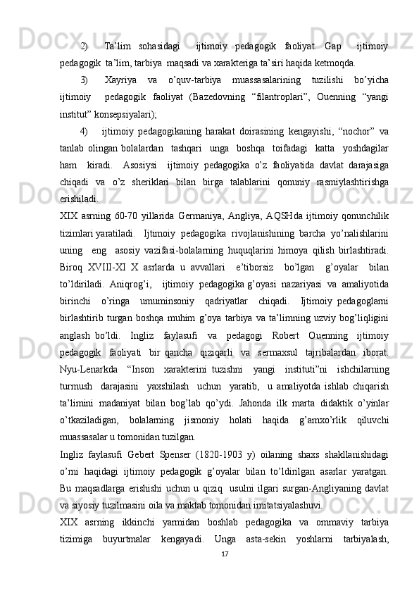 2)         Ta’lim     sohasidagi         ijtimoiy     pedagogik     faoliyat.     Gap         ijtimoiy
pedagogik  ta’lim, tarbiya  maqsadi va xarakteriga ta’siri haqida ketmoqda.  
3)       Xayriya     va     o’quv-tarbiya     muassasalarining     tuzilishi     bo’yicha
ijtimoiy     pedagogik   faoliyat   (Bazedovning   “filantroplari”,   Ouenning   “yangi
institut” konsepsiyalari); 
4)       ijtimoiy   pedagogikaning   harakat   doirasining   kengayishi,   “nochor”   va
tanlab   olingan   bolalardan     tashqari     unga     boshqa     toifadagi     katta     yoshdagilar
ham     kiradi.     Asosiysi     ijtimoiy   pedagogika   o’z   faoliyatida   davlat   darajasiga
chiqadi   va   o’z   sheriklari   bilan   birga   talablarini   qonuniy   rasmiylashtirishga
erishiladi.  
XIX   asrning   60-70   yillarida   Germaniya,   Angliya,   AQSHda   ijtimoiy   qonunchilik
tizimlari yaratiladi.   Ijtimoiy  pedagogika  rivojlanishining  barcha  yo’nalishlarini
uning     eng     asosiy   vazifasi-bolalarning   huquqlarini   himoya   qilish   birlashtiradi.
Biroq   XVIII-XI   X   asrlarda   u   avvallari     e’tiborsiz     bo’lgan     g’oyalar     bilan
to’ldiriladi.  Aniqrog’i,    ijtimoiy  pedagogika g’oyasi  nazariyasi  va  amaliyotida
birinchi     o’ringa     umuminsoniy     qadriyatlar     chiqadi.     Ijtimoiy   pedagoglarni
birlashtirib   turgan   boshqa   muhim   g’oya   tarbiya   va   ta’limning   uzviy   bog’liqligini
anglash   bo’ldi.     Ingliz     faylasufi     va     pedagogi     Robert     Ouenning     ijtimoiy
pedagogik     faoliyati     bir   qancha     qiziqarli     va     sermaxsul     tajribalardan     iborat.
Nyu-Lenarkda     “Inson     xarakterini   tuzishni     yangi     instituti”ni     ishchilarning
turmush     darajasini     yaxshilash     uchun     yaratib,     u   amaliyotda   ishlab   chiqarish
ta’limini   madaniyat   bilan   bog’lab   qo’ydi.   Jahonda   ilk   marta   didaktik   o’yinlar
o’tkaziladigan,   bolalarning   jismoniy   holati   haqida   g’amxo’rlik   qiluvchi
muassasalar u tomonidan tuzilgan. 
Ingliz  faylasufi  Gebert  Spenser  (1820-1903  y)  oilaning  shaxs  shakllanishidagi
o’rni  haqidagi  ijtimoiy  pedagogik  g’oyalar  bilan  to’ldirilgan  asarlar  yaratgan.
Bu   maqsadlarga   erishishi   uchun   u   qiziq     usulni   ilgari   surgan-Angliyaning   davlat
va siyosiy tuzilmasini oila va maktab tomonidan imitatsiyalashuvi. 
XIX     asrning     ikkinchi     yarmidan     boshlab     pedagogika     va     ommaviy     tarbiya
tizimiga   buyurtmalar   kengayadi.   Unga   asta-sekin   yoshlarni   tarbiyalash,
17 