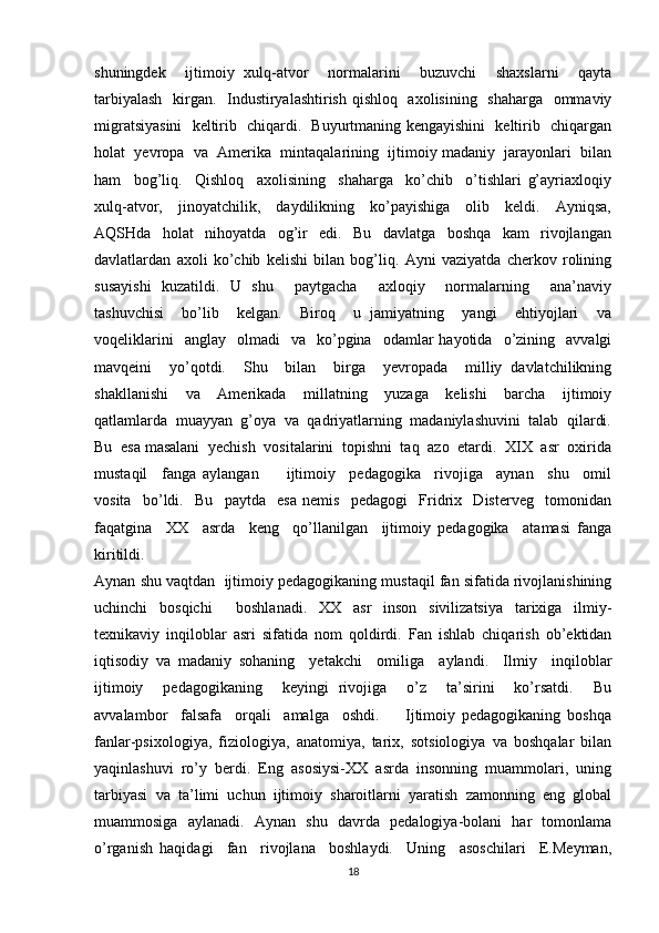 shuningdek     ijtimoiy   xulq-atvor     normalarini     buzuvchi     shaxslarni     qayta
tarbiyalash    kirgan.   Industiryalashtirish qishloq   axolisining   shaharga   ommaviy
migratsiyasini   keltirib   chiqardi.   Buyurtmaning kengayishini   keltirib   chiqargan
holat  yevropa  va  Amerika  mintaqalarining  ijtimoiy madaniy  jarayonlari  bilan
ham     bog’liq.     Qishloq     axolisining     shaharga     ko’chib     o’tishlari   g’ayriaxloqiy
xulq-atvor,     jinoyatchilik,     daydilikning     ko’payishiga     olib     keldi.     Ayniqsa,
AQSHda     holat     nihoyatda     og’ir     edi.     Bu     davlatga     boshqa     kam     rivojlangan
davlatlardan   axoli   ko’chib   kelishi   bilan   bog’liq.   Ayni   vaziyatda   cherkov   rolining
susayishi   kuzatildi.   U   shu     paytgacha     axloqiy     normalarning     ana’naviy
tashuvchisi     bo’lib     kelgan.     Biroq     u   jamiyatning     yangi     ehtiyojlari     va
voqeliklarini    anglay     olmadi    va     ko’pgina    odamlar  hayotida    o’zining    avvalgi
mavqeini     yo’qotdi.     Shu     bilan     birga     yevropada     milliy   davlatchilikning
shakllanishi     va     Amerikada     millatning     yuzaga     kelishi     barcha     ijtimoiy
qatlamlarda  muayyan  g’oya  va  qadriyatlarning  madaniylashuvini  talab  qilardi.
Bu  esa masalani  yechish  vositalarini  topishni  taq  azo  etardi.  XIX  asr  oxirida
mustaqil     fanga   aylangan         ijtimoiy     pedagogika     rivojiga     aynan     shu     omil
vosita     bo’ldi.     Bu     paytda     esa   nemis     pedagogi     Fridrix     Disterveg     tomonidan
faqatgina     XX     asrda     keng     qo’llanilgan     ijtimoiy   pedagogika     atamasi   fanga
kiritildi. 
Aynan shu vaqtdan  ijtimoiy pedagogikaning mustaqil fan sifatida rivojlanishining
uchinchi     bosqichi         boshlanadi.     XX     asr     inson     sivilizatsiya     tarixiga     ilmiy-
texnikaviy   inqiloblar   asri   sifatida   nom   qoldirdi.   Fan   ishlab   chiqarish   ob’ektidan
iqtisodiy   va   madaniy   sohaning     yetakchi     omiliga     aylandi.     Ilmiy     inqiloblar
ijtimoiy     pedagogikaning     keyingi   rivojiga     o’z     ta’sirini     ko’rsatdi.     Bu
avvalambor     falsafa     orqali     amalga     oshdi.         Ijtimoiy   pedagogikaning   boshqa
fanlar-psixologiya,   fiziologiya,   anatomiya,   tarix,   sotsiologiya   va   boshqalar   bilan
yaqinlashuvi   ro’y   berdi.   Eng   asosiysi-XX   asrda   insonning   muammolari,   uning
tarbiyasi  va  ta’limi  uchun  ijtimoiy  sharoitlarni  yaratish  zamonning  eng  global
muammosiga   aylanadi.   Aynan   shu   davrda   pedalogiya-bolani   har   tomonlama
o’rganish   haqidagi     fan     rivojlana     boshlaydi.     Uning     asoschilari     E.Meyman,
18 