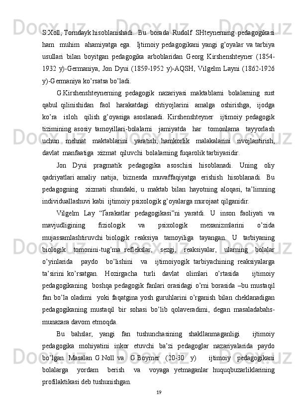 S.Xoll, Torndayk hisoblanishadi.  Bu  borada  Rudolf  SHteynerning  pedagogikasi
ham     muhim     ahamiyatga   ega.     Ijtimoiy   pedagogikani   yangi   g’oyalar   va   tarbiya
usullari   bilan   boyitgan   pedagogika   arboblaridan   Georg   Kirshenshteyner   (1854-
1932   y)-Germaniya,   Jon   Dyui   (1859-1952   y)-AQSH,   Vilgelm   Layni   (1862-1926
y)-Germaniya ko’rsatsa bo’ladi.  
G.Kirshenshteynerning  pedagogik  nazariyasi  maktablarni  bolalarning  sust
qabul   qilinishidan     faol     harakatdagi     ehtiyojlarini     amalga     oshirishga,     ijodga
ko’ra     isloh     qilish   g’oyasiga   asoslanadi.   Kirshenshteyner     ijtimoiy   pedagogik
tizimining   asosiy   tamoyillari-bolalarni     jamiyatda     har     tomonlama     tayyorlash
uchun     mehnat     maktablarini     yaratish,   hamkorlik     malakalarini     rivojlantirish,
davlat  manfaatiga  xizmat  qiluvchi  bolalarning fuqarolik tarbiyasidir.  
Jon     Dyui     pragmatik     pedagogika     asoschisi     hisoblanadi.     Uning     oliy
qadriyatlari   amaliy    natija,    biznesda     muvaffaqiyatga     erishish     hisoblanadi.     Bu
pedagogning     xizmati   shundaki,   u   maktab   bilan   hayotning   aloqasi,   ta’limning
individuallashuvi kabi  ijtimoiy psixologik g’oyalarga murojaat qilganidir. 
Vilgelm   Lay   “Ґarakatlar   pedagogikasi”ni    yaratdi.   U   inson   faoliyati   va
mavjudligining     fiziologik     va     psixologik     mexanizmlarini     o’zida
mujassamlashtiruvchi   biologik     reaksiya     tamoyiliga     tayangan.     U     tarbiyaning
biologik     tomonini-tug’ma   reflekslar,     sezgi,     reaksiyalar,     ularning     bolalar
o’yinlarida     paydo     bo’lishini     va     ijtimoiyogik   tarbiyachining   reaksiyalarga
ta’sirini   ko’rsatgan.     Hozirgacha     turli     davlat     olimlari     o’rtasida         ijtimoiy
pedagogikaning     boshqa   pedagogik   fanlari   orasidagi   o’rni   borasida   –bu   mustaqil
fan   bo’la   oladimi     yoki   faqatgina   yosh   guruhlarini   o’rganish   bilan   cheklanadigan
pedagogikaning   mustaqil   bir   sohasi   bo’lib   qolaveradimi,   degan   masaladabahs-
munazara davom etmoqda. 
Bu     bahslar,     yangi     fan     tushunchasining     shakllanmaganligi         ijtimoiy
pedagogika   mohiyatini   inkor   etuvchi   ba’zi   pedagoglar   nazariyalarida   paydo
bo’lgan.   Masalan   G.Noll   va     G.Boymer     (20-30     y)         ijtimoiy     pedagogikani
bolalarga     yordam     berish     va     voyaga   yetmaganlar   huquqbuzarliklarining
profilaktikasi deb tushunishgan. 
19 