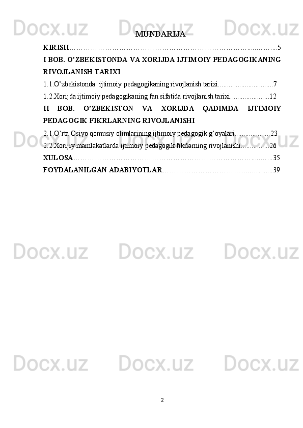 MUNDARIJA
KIRISH ………………………………………………………………… ..... …….... 5
I BOB. O’ZBEKISTONDA VA XORIJDA IJTIMOIY PEDAGOGIKANING
RIVOJLANISH TARIXI
1.1.O’zbekistonda  ijtimoiy pedagogikaning rivojlanish tarixi...............................7
1.2.Xorijda ijtimoiy pedagogikaning fan sifatida rivojlanish tarixi......................12
II   BOB.   O’ZBEKISTON   VA   XORIJDA   QADIMDA   IJTIMOIY
PEDAGOGIK FIKRLARNING RIVOJLANISHI
2.1.O’rta Osiyo qomusiy olimlarining ijtimoiy pedagogik g’oyalari....................23
2.2.Xorijiy mamlakatlarda ijtimoiy pedagogik fikrlarning rivojlanishi................26
XULOSA ………………………………………………………………….....…... 35
FOYDALANILGAN ADABIYOTLAR ………………………………..…........39
2 