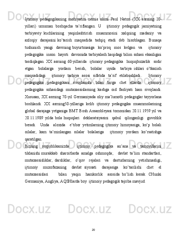 Ijtimoiy  pedagogikaning  mohiyatini  nemis  olimi  Paul  Natori  (XX  asrning  20-
yillari)   umuman   boshqacha   ta’riflangan.   U       ijtimoiy   pedagogik   jamiyatning
tarbiyaviy   kuchlarining     yaqinlashtirish     muammosini     xalqning     madaniy     va
axloqiy   darajasini  ko’tarish   maqsadida   tadqiq   etadi   deb   hisoblagan.   Bunaqa
tushunish     yangi     davrning   buyurtmasiga     ko’proq     mos     kelgan     va         ijtimoiy
pedagogika   inson   hayoti   davomida tarbiyalash haqidagi bilim sohasi  ekanligini
tasdiqlagan.   XX   asrning   60-yillarida     ijtimoiy   pedagogika     huquqbuzarlik     sodir
etgan     bolalarga     yordam     berish,     bolalar     uyida     tarbiya   ishlari   o’tkazish
maqsadidagi     ijtimoiy   tarbiya   asosi   sifatida   ta’rif   etilaboshladi..     Ijtimoiy
pedagogika     pedagogikani     rivojlanishi     bilan     birga     chet     ellarda         ijtimoiy
pedagogika   sohasidagi   mutaxassislarning   kasbga   oid   faoliyati   ham   rivojlandi.
Xususan,   XX  asrning   70-yil   Germaniyada  oliy   ma’lumotli   pedagoglar   tayyorlana
boshlandi.   XX   asrning50-yillariga   kelib   ijtimoiy   pedagogika   muammolarining
global darajaga yetganiga BMT Bosh Assambleyasi  tomonidan 20.11.1959 yil va
20.11.1989   yilda   bola   huquqlari     deklaratsiyasini     qabul     qilinganligi     guvohlik
beradi.     Unda     aloxida     e’tibor   yetimlarning   ijtimoiy   himoyasiga,   ko’p   bolali
oilalar,   kam   ta’minlangan   oilalar   bolalariga     ijtimoiy   yordam   ko’rsatishga
qaratilgan. 
Bizning     respublikamizda         ijtimoiy     pedagogika     an’ana     va     tamoyillarini
tiklanishi murakkab  sharoitlarda  amalga  oshmoqda;    davlat  ta’lim  standartlari,
mutaxassisliklar,   darsliklar,     o’quv     rejalari     va     dasturlarning     yetishmasligi,
ijtimoiy     muxofazaning     davlat   siyosati     darajasiga     ko’tarilishi     chet     el
mutaxassislari         bilan     yaqin     hamkorlik     asosida   bo’lish   kerak.   CHunki
Germaniya, Angliya, AQSHlarda boy  ijtimoiy pedagogik tajriba mavjud.
20 