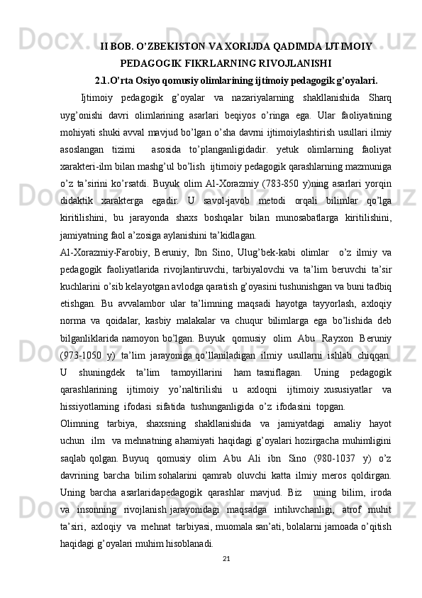 II BOB. O’ZBEKISTON VA XORIJDA QADIMDA IJTIMOIY
PEDAGOGIK FIKRLARNING RIVOJLANISHI
2.1.O’rta Osiyo qomusiy olimlarining ijtimoiy pedagogik g’oyalari.
Ijtimoiy   pedagogik   g’oyalar   va   nazariyalarning   shakllanishida   Sharq
uyg’onishi   davri   olimlarining   asarlari   beqiyos   o’ringa   ega.   Ular   faoliyatining
mohiyati shuki avval mavjud bo’lgan o’sha davrni ijtimoiylashtirish usullari ilmiy
asoslangan   tizimi     asosida   to’planganligidadir.   yetuk   olimlarning   faoliyat
xarakteri-ilm bilan mashg’ul bo’lish  ijtimoiy pedagogik qarashlarning mazmuniga
o’z   ta’sirini   ko’rsatdi.   Buyuk   olim   Al-Xorazmiy   (783-850   y)ning   asarlari   yorqin
didaktik   xarakterga   egadir.   U   savol-javob   metodi   orqali   bilimlar   qo’lga
kiritilishini,   bu   jarayonda   shaxs   boshqalar   bilan   munosabatlarga   kiritilishini,
jamiyatning faol a’zosiga aylanishini ta’kidlagan. 
Al-Xorazmiy-Farobiy,   Beruniy,   Ibn   Sino,   Ulug’bek-kabi   olimlar     o’z   ilmiy   va
pedagogik   faoliyatlarida   rivojlantiruvchi,   tarbiyalovchi   va   ta’lim   beruvchi   ta’sir
kuchlarini o’sib kelayotgan avlodga qaratish g’oyasini tushunishgan va buni tadbiq
etishgan.   Bu   avvalambor   ular   ta’limning   maqsadi   hayotga   tayyorlash,   axloqiy
norma   va   qoidalar,   kasbiy   malakalar   va   chuqur   bilimlarga   ega   bo’lishida   deb
bilganliklarida namoyon bo’lgan. Buyuk    qomusiy    olim    Abu   Rayxon   Beruniy
(973-1050  y)  ta’lim  jarayoniga qo’llaniladigan  ilmiy  usullarni  ishlab  chiqqan.
U     shuningdek     ta’lim     tamoyillarini     ham   tasniflagan.     Uning     pedagogik
qarashlarining     ijtimoiy     yo’naltirilishi     u     axloqni     ijtimoiy   xususiyatlar     va
hissiyotlarning  ifodasi  sifatida  tushunganligida  o’z  ifodasini  topgan. 
Olimning     tarbiya,     shaxsning     shakllanishida     va     jamiyatdagi     amaliy     hayot
uchun    ilm     va  mehnatning   ahamiyati   haqidagi   g’oyalari   hozirgacha   muhimligini
saqlab   qolgan.   Buyuq     qomusiy     olim     Abu     Ali     ibn     Sino     (980-1037     y)     o’z
davrining  barcha  bilim sohalarini  qamrab  oluvchi  katta  ilmiy  meros  qoldirgan.
Uning  barcha  asarlarida pedagogik  qarashlar  mavjud.  Biz    uning  bilim,  iroda
va     insonning     rivojlanish   jarayonidagi     maqsadga     intiluvchanligi,     atrof     muhit
ta’siri,  axloqiy  va  mehnat  tarbiyasi, muomala san’ati, bolalarni jamoada o’qitish
haqidagi g’oyalari muhim hisoblanadi.  
21 