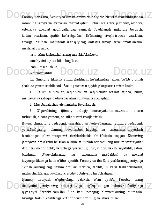 Forobiy, ibn Sino, Beruniy ta’lim muammolari bo’yicha bir xil fikrlar bildirgan va
insonning   jamiyatga  sermahsul   xizmat   qilishi   uchun  o’z   aqliy,  jismoniy,   axloqiy,
estetik   va     mehnat     qobiliyatlaridan     samarali     foydalanish     imkonini     beruvchi
ta’lim     vazifasini   ajratib     ko’rsatganlar.     Ta’limning     rivojlatiruvchi     vazifasini
amalga     oshirish     maqsadida   ular   quyidagi   didaktik   tamoyillardan   foydalanishni
maslahat berganlar: 
-asta-sekin tushunchalarning murakkablashuvi; 
-amaliyotni tajriba bilan bog’lash; 
-qabul qila olishlik; 
-ko’rgazmalilik. 
Ibn   Sinoning   fikricha   ijtimoiylashtirish   ko’nikmalari   jamoa   bo’lib   o’qitish
shaklida yaxshi shakllanadi. Buning uchun u quyidagilarga asoslanishi lozim: 
1.     Ta’lim   oluvchilar,   o’qituvchi   va   o’quvchilar   orasida   tajriba,   bilim,
ma’naviy va axloqiy qadriyatlar almashinuvini tashkil qilish. 
2.  Musobaqalashuv elementidan foydalanish. 
3.     O’quvchining     ijtimoiy     axloqiy     xususiyatlarini-muomala,     o’zaro
tushunish, o’zaro yordam, do’stlik hissini rivojlantirish. 
Buyuk   olimlarning   pedagogik   qarashlari   va   faoliyatlarining     ijtimoiy   pedagogik
yo’naltirilganligi,   ularning   avvalambor   hayotga   har   tomonlama   tayyorlash
hisoblangan   ta’lim   maqsadini   sharhlashlarida   o’z   ifodasini   topgan.   Shaxsning
jamiyatda o’z o’rnini belgilab olishini ta’minlab beruvchi eng muhim xususiyatlar
deb, ular mehribonlik, yaqinlarga yordam, g’urur, vijdon, yaxshi  niyatlilik, sabrni
bilishgan.   O’quvchilarning   har   tomonlama   intellektual   va   mehnat
tayyorgarliklariga katta e’tibor qaratib, Forobiy va ibn Sino yoshlarning jamiyatga
“kirish”larining   eng   muhim   omillari   sifatida,   faollik,   mustaqil   tashabbuskorlik,
intiluvchanlik, qiziquvchanlik, ijodiy qobiliyatni hisoblashgan. 
Ijtimoiy     tarbiyada     o’qituvchiga     yetakchi     o’rin     ajratib,     Forobiy     uning
faoliyatini,   jamiyatning   kelajagi   unga   bog’liq   bo’lgan   hukmdor   faoliyatiga
qiyoslaydi.   Forobiy   ham   ibn     Sino     kabi     pedagog     o’quvchilarning     bilimlarini
hayotga  tadbiq  etishlariga  e’tibor berish lozimligiga ishora qilgan. 
22 