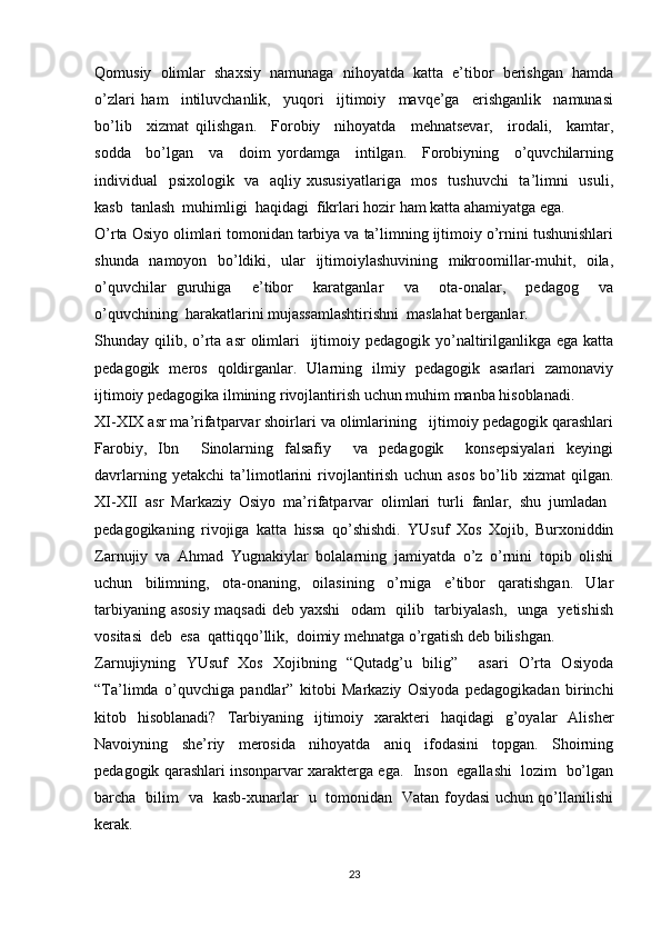 Qomusiy   olimlar   shaxsiy   namunaga   nihoyatda   katta   e’tibor   berishgan   hamda
o’zlari   ham     intiluvchanlik,     yuqori     ijtimoiy     mavqe’ga     erishganlik     namunasi
bo’lib     xizmat   qilishgan.     Forobiy     nihoyatda     mehnatsevar,     irodali,     kamtar,
sodda     bo’lgan     va     doim   yordamga     intilgan.     Forobiyning     o’quvchilarning
individual   psixologik   va   aqliy xususiyatlariga   mos   tushuvchi    ta’limni   usuli,
kasb  tanlash  muhimligi  haqidagi  fikrlari hozir ham katta ahamiyatga ega.       
O’rta Osiyo olimlari tomonidan tarbiya va ta’limning ijtimoiy o’rnini tushunishlari
shunda   namoyon   bo’ldiki,   ular   ijtimoiylashuvining   mikroomillar-muhit,   oila,
o’quvchilar   guruhiga     e’tibor     karatganlar     va     ota-onalar,     pedagog     va
o’quvchining  harakatlarini mujassamlashtirishni  maslahat berganlar. 
Shunday qilib, o’rta asr  olimlari    ijtimoiy pedagogik yo’naltirilganlikga ega  katta
pedagogik   meros   qoldirganlar.   Ularning   ilmiy   pedagogik   asarlari   zamonaviy
ijtimoiy pedagogika ilmining rivojlantirish uchun muhim manba hisoblanadi. 
XI-XIX asr ma’rifatparvar shoirlari va olimlarining   ijtimoiy pedagogik qarashlari
Farobiy,   Ibn     Sinolarning   falsafiy     va   pedagogik     konsepsiyalari   keyingi
davrlarning   yetakchi   ta’limotlarini   rivojlantirish   uchun   asos   bo’lib   xizmat   qilgan.
XI-XII  asr  Markaziy  Osiyo  ma’rifatparvar  olimlari  turli  fanlar,  shu  jumladan 
pedagogikaning   rivojiga   katta   hissa   qo’shishdi.   YUsuf   Xos   Xojib,   Burxoniddin
Zarnujiy   va   Ahmad   Yugnakiylar   bolalarning   jamiyatda   o’z   o’rnini   topib   olishi
uchun   bilimning,   ota-onaning,   oilasining   o’rniga   e’tibor   qaratishgan.   Ular
tarbiyaning asosiy maqsadi deb yaxshi    odam   qilib   tarbiyalash,   unga   yetishish
vositasi  deb  esa  qattiqqo’llik,  doimiy mehnatga o’rgatish deb bilishgan. 
Zarnujiyning   YUsuf   Xos   Xojibning   “Qutadg’u   bilig”     asari   O’rta   Osiyoda
“Ta’limda   o’quvchiga   pandlar”   kitobi   Markaziy   Osiyoda   pedagogikadan   birinchi
kitob   hisoblanadi?   Tarbiyaning   ijtimoiy   xarakteri   haqidagi   g’oyalar   Alisher
Navoiyning   she’riy   merosida   nihoyatda   aniq   ifodasini   topgan.   Shoirning
pedagogik qarashlari insonparvar xarakterga ega.  Inson  egallashi  lozim  bo’lgan
barcha   bilim   va   kasb-xunarlar   u   tomonidan   Vatan foydasi uchun qo’llanilishi
kerak.  
23 