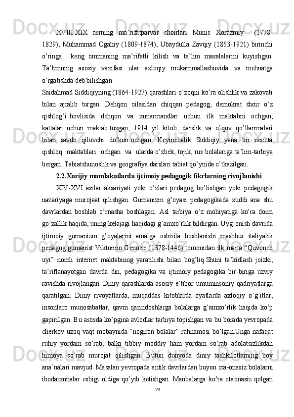XVIII-XIX     asrning     ma’rifatparvar     shoirlari     Munis     Xorazmiy         (1778-
1829),   Muhammad   Ogahiy   (1809-1874),   Ubaydulla   Zavqiy   (1853-1921)   birinchi
o’ringa     keng   ommaning   ma’rifatli   kilish   va   ta’lim   masalalarini   kuyishgan.
Ta’limning   asosiy   vazifasi   ular   axloqiy   mukammallashuvida   va   mehnatga
o’rgatishda deb bilishgan. 
Saidahmad Siddiqiyning (1864-1927) qarashlari o’zoqni ko’ra olishlik va zakovati
bilan  ajralib  turgan.  Dehqon  oilasidan  chiqqan  pedagog,  demokrat  shoir  o’z
qishlog’i   hovlisida     dehqon     va     xunarmandlar     uchun     ilk     maktabni     ochgan,
kattalar  uchun  maktab tuzgan,  1914  yil  kitob,  darslik  va  o’quv  qo’llanmalari
bilan   savdo   qiluvchi    do’kon ochgan.   Keyinchalik   Siddiqiy   yana   bir   nechta
qishloq   maktablari   ochgan   va   ularda o’zbek, tojik, rus bolalariga ta’lim-tarbiya
bergan. Tabiatshunoslik va geografiya darslari tabiat qo’ynida o’tkazilgan.  
2.2.Xorijiy mamlakatlarda ijtimoiy pedagogik fikrlarning rivojlanishi
XIV-XVI   asrlar   aksariyati   yoki   o’zlari   pedagog   bo’lishgan   yoki   pedagogik
nazariyaga   murojaat   qilishgan.   Gumanizm   g’oyasi   pedagogikada   xuddi   ana   shu
davrlardan   boshlab   o’rnasha   boshlagan.   Asl   tarbiya   o’z   mohiyatiga   ko’ra   doim
go’zallik haqida, uning kelajagi haqidagi g’amxo’rlik bildirgan. Uyg’onish davrida
ijtimoiy   gumanizm   g’oyalarini   amalga   oshirila   boshlanishi   mashhur   italiyalik
pedagog gumanist Viktorino Genotre (1378-1446) tomonidan ilk marta “Quvonch
uyi”   nomli   internet   maktabning   yaratilishi   bilan   bog’liq.Shuni   ta’kidlash   joizki,
ta’riflanayotgan   davrda   din,   pedagogika   va   ijtimoiy   pedagogika   bir-biriga   uzviy
ravishda rivojlangan. Diniy qarashlarda asosiy e’tibor umuminsoniy qadriyatlarga
qaratilgan.   Diniy   rivoyatlarda,   muqaddas   kitoblarda   oyatlarda   axloqiy   o’g’itlar,
insonlaro   munosabatlar,   qavm   qarindoshlarga   bolalarga   g’amxo’rlik   haqida   ko’p
gapirilgan. Bu asosda ko’pgina avlodlar tarbiya topishgan va bu borada yevropada
cherkov uzoq vaqt mobaynida “nogiron bolalar” rahnamosi  bo’lgan.Unga nafaqat
ruhiy   yordam   so’rab,   balki   tibbiy   moddiy   ham   yordam   so’rab   adolatsizlikdan
himoya   so’rab   murojat   qilishgan.   Butun   dunyoda   diniy   tashkilotlarning   boy
ana’nalari mavjud. Masalan yevropada antik davrlardan buyon ota-onasiz bolalarni
ibodatxonalar   eshigi   oldiga   qo’yib   ketishgan.   Manbalarga   ko’ra   otaonasiz   qolgan
24 