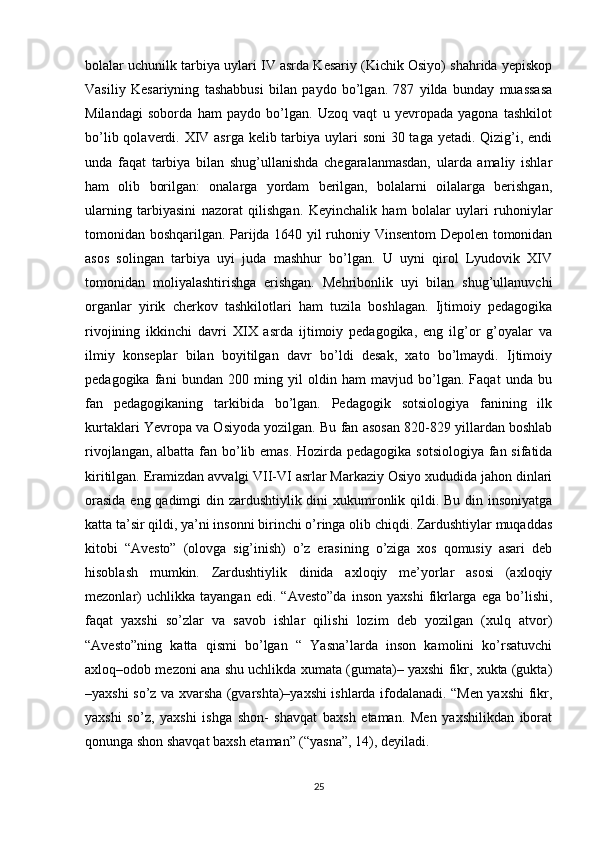 bolalar uchunilk tarbiya uylari IV asrda Kesariy (Kichik Osiyo) shahrida yepiskop
Vasiliy   Kesariyning   tashabbusi   bilan   paydo   bo’lgan.   787   yilda   bunday   muassasa
Milandagi   soborda   ham   paydo   bo’lgan.   Uzoq   vaqt   u   yevropada   yagona   tashkilot
bo’lib qolaverdi. XIV asrga kelib tarbiya uylari  soni  30 taga yetadi. Qizig’i, endi
unda   faqat   tarbiya   bilan   shug’ullanishda   chegaralanmasdan,   ularda   amaliy   ishlar
ham   olib   borilgan:   onalarga   yordam   berilgan,   bolalarni   oilalarga   berishgan,
ularning   tarbiyasini   nazorat   qilishgan.   Keyinchalik   ham   bolalar   uylari   ruhoniylar
tomonidan boshqarilgan. Parijda 1640 yil ruhoniy Vinsentom Depolen tomonidan
asos   solingan   tarbiya   uyi   juda   mashhur   bo’lgan.   U   uyni   qirol   Lyudovik   XIV
tomonidan   moliyalashtirishga   erishgan.   Mehribonlik   uyi   bilan   shug’ullanuvchi
organlar   yirik   cherkov   tashkilotlari   ham   tuzila   boshlagan.   Ijtimoiy   pedagogika
rivojining   ikkinchi   davri   XIX   asrda   ijtimoiy   pedagogika,   eng   ilg’or   g’oyalar   va
ilmiy   konseplar   bilan   boyitilgan   davr   bo’ldi   desak,   xato   bo’lmaydi.   Ijtimoiy
pedagogika   fani   bundan   200   ming   yil   oldin   ham   mavjud   bo’lgan.   Faqat   unda   bu
fan   pedagogikaning   tarkibida   bo’lgan.   Pedagogik   sotsiologiya   fanining   ilk
kurtaklari Yevropa va Osiyoda yozilgan. Bu fan asosan 820-829 yillardan boshlab
rivojlangan, albatta fan bo’lib emas. Hozirda pedagogika sotsiologiya fan sifatida
kiritilgan. Eramizdan avvalgi VII-VI asrlar Markaziy Osiyo xududida jahon dinlari
orasida  eng qadimgi  din zardushtiylik dini  xukumronlik qildi. Bu din insoniyatga
katta ta’sir qildi, ya’ni insonni birinchi o’ringa olib chiqdi. Zardushtiylar muqaddas
kitobi   “Avesto”   (olovga   sig’inish)   o’z   erasining   o’ziga   xos   qomusiy   asari   deb
hisoblash   mumkin.   Zardushtiylik   dinida   axloqiy   me’yorlar   asosi   (axloqiy
mezonlar)   uchlikka  tayangan   edi.   “Avesto”da   inson   yaxshi   fikrlarga   ega   bo’lishi,
faqat   yaxshi   so’zlar   va   savob   ishlar   qilishi   lozim   deb   yozilgan   (xulq   atvor)
“Avesto”ning   katta   qismi   bo’lgan   “   Yasna’larda   inson   kamolini   ko’rsatuvchi
axloq–odob mezoni ana shu uchlikda xumata (gumata)– yaxshi fikr, xukta (gukta)
–yaxshi so’z va xvarsha (gvarshta)–yaxshi ishlarda ifodalanadi. “Men yaxshi fikr,
yaxshi   so’z,   yaxshi   ishga   shon-   shavqat   baxsh   etaman.   Men   yaxshilikdan   iborat
qonunga shon shavqat baxsh etaman” (“yasna”, 14), deyiladi.
25 