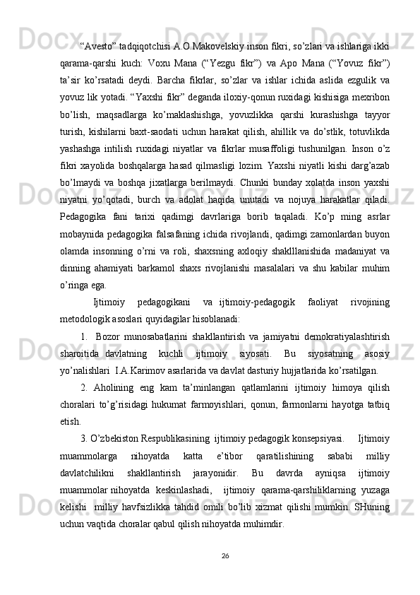 “Avesto” tadqiqotchisi A.O.Makovelskiy inson fikri, so’zlari va ishlariga ikki
qarama-qarshi   kuch:   Voxu   Mana   (“Yezgu   fikr”)   va   Apo   Mana   (“Yovuz   fikr”)
ta’sir   ko’rsatadi   deydi.   Barcha   fikrlar,   so’zlar   va   ishlar   ichida   aslida   ezgulik   va
yovuz lik yotadi. “Yaxshi fikr” deganda iloxiy-qonun ruxidagi kishisiga mexribon
bo’lish,   maqsadlarga   ko’maklashishga,   yovuzlikka   qarshi   kurashishga   tayyor
turish,   kishilarni   baxt-saodati   uchun   harakat   qilish,   ahillik   va   do’stlik,   totuvlikda
yashashga   intilish   ruxidagi   niyatlar   va   fikrlar   musaffoligi   tushunilgan.   Inson   o’z
fikri   xayolida   boshqalarga   hasad   qilmasligi   lozim.   Yaxshi   niyatli   kishi   darg’azab
bo’lmaydi   va   boshqa   jixatlarga   berilmaydi.   Chunki   bunday   xolatda   inson   yaxshi
niyatni   yo’qotadi,   burch   va   adolat   haqida   unutadi   va   nojuya   harakatlar   qiladi.
Pedagogika   fani   tarixi   qadimgi   davrlariga   borib   taqaladi.   Ko’p   ming   asrlar
mobaynida pedagogika falsafaning ichida rivojlandi, qadimgi zamonlardan buyon
olamda   insonning   o’rni   va   roli,   shaxsning   axloqiy   shaklllanishida   madaniyat   va
dinning   ahamiyati   barkamol   shaxs   rivojlanishi   masalalari   va   shu   kabilar   muhim
o’ringa ega. 
    Ijtimoiy     pedagogikani     va   ijtimoiy-pedagogik     faoliyat     rivojining
metodologik asoslari quyidagilar hisoblanadi: 
1.     Bozor   munosabatlarini   shakllantirish   va   jamiyatni   demokratiyalashtirish
sharoitida   davlatning     kuchli     ijtimoiy     siyosati.     Bu     siyosatning     asosiy
yo’nalishlari  I.A.Karimov asarlarida va davlat dasturiy hujjatlarida ko’rsatilgan. 
2.   Aholining   eng   kam   ta’minlangan   qatlamlarini   ijtimoiy   himoya   qilish
choralari   to’g’risidagi   hukumat   farmoyishlari,   qonun,   farmonlarni   hayotga   tatbiq
etish. 
3. O’zbekiston Respublikasining  ijtimoiy pedagogik konsepsiyasi.     Ijtimoiy
muammolarga     nihoyatda     katta     e’tibor     qaratilishining     sababi     milliy
davlatchilikni     shakllantirish     jarayonidir.     Bu     davrda     ayniqsa     ijtimoiy
muammolar nihoyatda  keskinlashadi,    ijtimoiy  qarama-qarshiliklarning  yuzaga
kelishi     milliy   havfsizlikka   tahdid   omili   bo’lib   xizmat   qilishi   mumkin.   SHuning
uchun vaqtida choralar qabul qilish nihoyatda muhimdir. 
26 