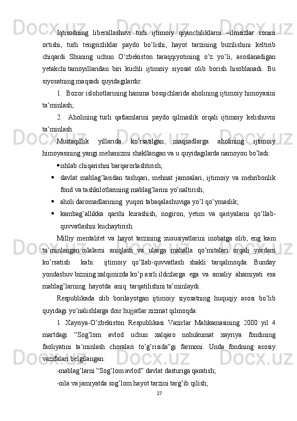 Iqtisodning   liberallashuvi   turli   ijtimoiy   qiyinchiliklarni   –ilmsizlar   sonini
ortishi,   turli   tengsizliklar   paydo   bo’lishi,   hayot   tarzining   buzilishini   keltirib
chiqardi. Shuning   uchun   O’zbekiston   taraqqiyotining   o’z   yo’li,   asoslanadigan
yetakchi tamoyillaridan  biri  kuchli  ijtimoiy  siyosat  olib  borish  hisoblanadi.  Bu
siyosatning maqsadi quyidagilardir: 
1.   Bozor islohotlarining hamma bosqichlarida aholining ijtimoiy himoyasini
ta’minlash; 
2.     Aholining   turli   qatlamlarini   paydo   qilmaslik   orqali   ijtimoiy   kelishuvni
ta’minlash. 
Mustaqillik     yillarida     ko’rsatilgan     maqsadlarga     aholining     ijtimoiy
himoyasining yangi mehanizmi shakllangan va u quyidagilarda namoyon bo’ladi: 
 ishlab chiqarishni barqarorlashtirish; 
 davlat   mablag’laridan   tashqari,   mehnat   jamoalari,   ijtimoiy   va   mehribonlik
fond va tashkilotlarining mablag’larini yo’naltirish; 
 aholi daromadlarining  yuqori tabaqalashuviga yo’l qo’ymaslik; 
 kambag’allikka  qarshi  kurashish,  nogiron,  yetim  va  qariyalarni  qo’llab-
quvvatlashni kuchaytirish. 
Milliy   mentalitet   va   hayot   tarzining   xususiyatlarini   inobatga   olib,   eng   kam
ta’minlangan oilalarni   aniqlash   va   ularga   mahalla   qo’mitalari   orqali   yordam
ko’rsatish     kabi     ijtimoiy   qo’llab-quvvatlash   shakli   tarqalmoqda.   Bunday
yondashuv bizning xalqimizda ko’p asrli ildizlarga  ega  va  amaliy  ahamiyati  esa
mablag’larning  hayotda  aniq  tarqatilishini ta’minlaydi. 
Respublikada   olib   borilayotgan   ijtimoiy   siyosatning   huquqiy   asosi   bo’lib
quyidagi yo’nalishlarga doir hujjatlar xizmat qilmoqda: 
1.  Xayriya-O’zbekiston  Respublikasi  Vazirlar  Mahkamasining  2000  yil  4
martdagi     “Sog’lom     avlod     uchun     xalqaro     nohukumat     xayriya     fondining
faoliyatini   ta’minlash   choralari   to’g’risida”gi   farmoni.   Unda   fondning   asosiy
vazifalari belgilangan: 
-mablag’larni “Sog’lom avlod” davlat dasturiga qaratish; 
-oila va jamiyatda sog’lom hayot tarzini targ’ib qilish; 
27 