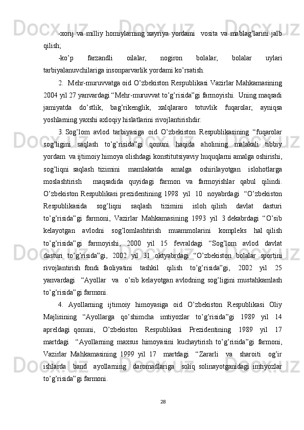 -xorij   va   milliy   homiylarning   xayriya   yordami     vosita   va   mablag’larini   jalb
qilish; 
-ko’p     farzandli     oilalar,     nogiron     bolalar,     bolalar     uylari
tarbiyalanuvchilariga insonparvarlik yordami ko’rsatish. 
2.   Mehr-muruvvatga oid O’zbekiston Respublikasi  Vazirlar Mahkamasining
2004 yil 27 yanvardagi “Mehr-muruvvat to’g’risida”gi farmoyishi.  Uning maqsadi
jamiyatda   do’stlik,   bag’rikenglik,   xalqlararo   totuvlik   fuqarolar,   ayniqsa
yoshlarning yaxshi axloqiy hislatlarini rivojlantirishdir.  
3. Sog’lom  avlod  tarbiyasiga  oid  O’zbekiston  Respublikasining  “fuqarolar
sog’ligini     saqlash     to’g’risida”gi     qonuni     haqida     aholining     malakali     tibbiy
yordam  va ijtimoiy himoya olishdagi konstitutsiyaviy huquqlarni amalga oshirishi,
sog’liqni   saqlash   tizimini     mamlakatda     amalga     oshirilayotgan     islohotlarga
moslashtirish     maqsadida   quyidagi   farmon   va   farmoyishlar   qabul   qilindi.
O’zbekiston Respublikasi  prezidentining 1998   yil   10   noyabrdagi   “O’zbekiston
Respublikasida     sog’liqni     saqlash     tizimini     isloh   qilish     davlat     dasturi
to’g’risida”gi  farmoni,  Vazirlar  Mahkamasining  1993  yil  3 dekabrdagi  “O’sib
kelayotgan     avlodni     sog’lomlashtirish     muammolarini     kompleks     hal   qilish
to’g’risida”gi     farmoyishi,     2000     yil     15     fevraldagi     “Sog’lom     avlod     davlat
dasturi   to’g’risida”gi,   2002   yil   31   oktyabrdagi   “O’zbekiston   bolalar   sportini
rivojlantirish   fondi   faoliyatini     tashkil     qilish     to’g’risida”gi,     2002     yil     25
yanvardagi     “Ayollar     va     o’sib   kelayotgan   avlodning   sog’ligini   mustahkamlash
to’g’risida”gi farmoni. 
4.   Ayollarning   ijtimoiy   himoyasiga   oid   O’zbekiston    Respublikasi    Oliy
Majlisining     “Ayollarga     qo’shimcha     imtiyozlar     to’g’risida”gi     1989     yil     14
apreldagi   qonuni,     O’zbekiston     Respublikasi     Prezidentining     1989     yil     17
martdagi     “Ayollarning   maxsus   himoyasini   kuchaytirish   to’g’risida”gi   farmoni,
Vazirlar   Mahkamasining   1999   yil   17     martdagi     “Zararli     va     sharoiti     og’ir
ishlarda     band     ayollarning     daromadlariga     soliq   solinayotganidagi   imtiyozlar
to’g’risida”gi farmoni. 
28 