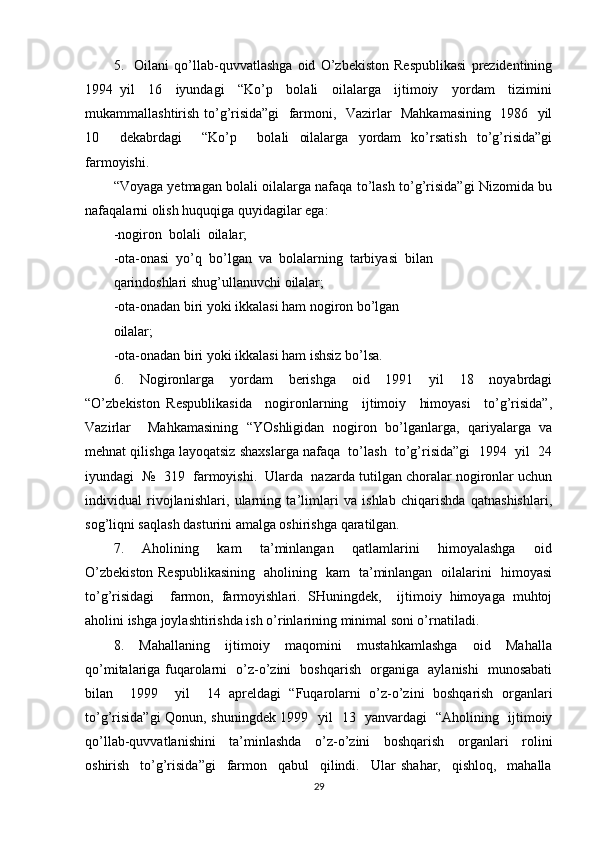 5.     Oilani   qo’llab-quvvatlashga   oid   O’zbekiston   Respublikasi   prezidentining
1994   yil     16     iyundagi     “Ko’p     bolali     oilalarga     ijtimoiy     yordam     tizimini
mukammallashtirish to’g’risida”gi   farmoni,   Vazirlar   Mahkamasining   1986   yil
10     dekabrdagi     “Ko’p     bolali   oilalarga   yordam   ko’rsatish   to’g’risida”gi
farmoyishi. 
“Voyaga yetmagan bolali oilalarga nafaqa to’lash to’g’risida”gi Nizomida bu
nafaqalarni olish huquqiga quyidagilar ega: 
-nogiron  bolali  oilalar;    
-ota-onasi  yo’q  bo’lgan  va  bolalarning  tarbiyasi  bilan 
qarindoshlari shug’ullanuvchi oilalar; 
-ota-onadan biri yoki ikkalasi ham nogiron bo’lgan 
oilalar; 
-ota-onadan biri yoki ikkalasi ham ishsiz bo’lsa.  
6.     Nogironlarga     yordam     berishga     oid     1991     yil     18     noyabrdagi
“O’zbekiston   Respublikasida     nogironlarning     ijtimoiy     himoyasi     to’g’risida”,
Vazirlar     Mahkamasining   “YOshligidan   nogiron   bo’lganlarga,   qariyalarga   va
mehnat qilishga layoqatsiz shaxslarga nafaqa  to’lash  to’g’risida”gi  1994  yil  24
iyundagi  №  319  farmoyishi.  Ularda  nazarda tutilgan choralar nogironlar uchun
individual   rivojlanishlari,   ularning   ta’limlari   va   ishlab   chiqarishda   qatnashishlari,
sog’liqni saqlash dasturini amalga oshirishga qaratilgan. 
7.     Aholining     kam     ta’minlangan     qatlamlarini     himoyalashga     oid
O’zbekiston Respublikasining   aholining   kam   ta’minlangan   oilalarini   himoyasi
to’g’risidagi     farmon,   farmoyishlari.   SHuningdek,     ijtimoiy   himoyaga   muhtoj
aholini ishga joylashtirishda ish o’rinlarining minimal soni o’rnatiladi. 
8.     Mahallaning     ijtimoiy     maqomini     mustahkamlashga     oid     Mahalla
qo’mitalariga fuqarolarni   o’z-o’zini   boshqarish   organiga   aylanishi   munosabati
bilan     1999     yil     14   apreldagi   “Fuqarolarni   o’z-o’zini   boshqarish   organlari
to’g’risida”gi  Qonun, shuningdek 1999   yil   13   yanvardagi   “Aholining   ijtimoiy
qo’llab-quvvatlanishini     ta’minlashda     o’z-o’zini     boshqarish     organlari     rolini
oshirish     to’g’risida”gi     farmon     qabul     qilindi.     Ular   shahar,     qishloq,     mahalla
29 