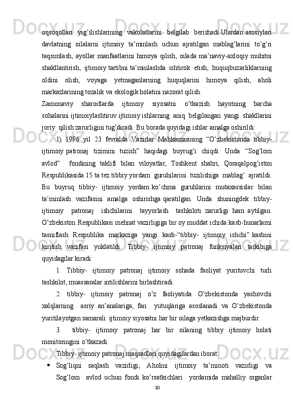 oqsoqollari     yig’ilishlarining    vakolatlarini     belgilab    berishadi.Ulardan   asosiylari
davlatning   oilalarni   ijtimoiy   ta’minlash   uchun   ajratilgan   mablag’larini   to’g’ri
taqsimlash,   ayollar   manfaatlarini   himoya   qilish,   oilada   ma’naviy-axloqiy   muhitni
shakllantirish,  ijtimoiy tartibni ta’minlashda  ishtirok  etish,  huquqbuzarliklarning
oldini   olish,   voyaga   yetmaganlarning   huquqlarini   himoya   qilish,   aholi
markazlarining tozalik va ekologik holatini nazorat qilish. 
Zamonaviy     sharoitlarda     ijtimoiy     siyosatni     o’tkazish     hayotning     barcha
sohalarini ijtimoiylashtiruv ijtimoiy ishlarning  aniq  belgilangan  yangi  shakllarini
joriy  qilish zarurligini tug’diradi. Bu borada quyidagi ishlar amalga oshirildi: 
1)   1996   yil   23   fevralda   Vazirlar   Mahkamasining   “O’zbekistonda   tibbiy-
ijtimoiy  patronaj     tizimini    tuzish”     haqidagi    buyrug’i    chiqdi.   Unda   “Sog’lom
avlod”     fondining   taklifi   bilan   viloyatlar,   Toshkent   shahri,   Qoraqalpog’iston
Respublikasida 15 ta tez tibbiy yordam  guruhilarini  tuzilishiga  mablag’  ajratildi.
Bu   buyruq   tibbiy-   ijtimoiy   yordam ko’chma   guruhlarini   mutaxassislar    bilan
ta’minlash     vazifasini    amalga     oshirishga   qaratilgan.   Unda     shuningdek   tibbiy-
ijtimoiy     patronaj     ishchilarini     tayyorlash     tashkiloti   zarurligi   ham   aytilgan.
O’zbekiston Respublikasi mehnat vazirligiga bir oy muddat ichida kasb-hunarlarni
tasniflash   Respublika    markaziga   yangi   kasb-“tibbiy-    ijtimoiy   ishchi” kasbini
kiritish     vazifasi     yuklatildi.     Tibbiy-     ijtimoiy     patronaj     funksiyalari     tarkibiga
quyidagilar kiradi:   
1.     Tibbiy-     ijtimoiy     patronaj     ijtimoiy     sohada     faoliyat     yurituvchi     turli
tashkilot, muassasalar intilishlarini birlashtiradi. 
2.     tibbiy-     ijtimoiy     patronaj     o’z     faoliyatida     O’zbekistonda     yashovchi
xalqlarning     asriy   an’analariga,   fan     yutuqlariga   asoslanadi   va   O’zbekistonda
yuritilayotgan samarali  ijtimoiy siyosatni har bir oilaga yetkazishga majburdir. 
3.     tibbiy-   ijtimoiy   patronaj   har   bir   oilaning   tibbiy   ijtimoiy   holati
monitoringini o’tkazadi. 
Tibbiy- ijtimoiy patronaj maqsadlari quyidagilardan iborat: 
 Sog’liqni     saqlash     vazirligi,     Aholini     ijtimoiy     ta’minoti     vazirligi     va
Sog’lom     avlod   uchun   fondi   ko’rsatkichlari     yordamida   mahalliy   organlar
30 