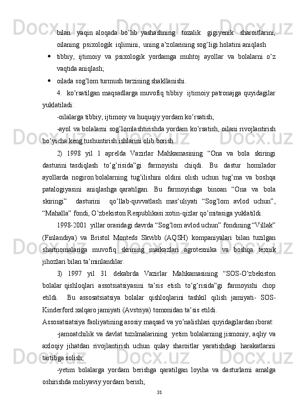 bilan     yaqin   aloqada   bo’lib   yashashning     tozalik     gigiyenik     sharoitlarini,
oilaning  psixologik  iqlimini,  uning a’zolarining sog’ligi holatini aniqlash 
 tibbiy,  ijtimoiy  va  psixologik  yordamga  muhtoj  ayollar  va  bolalarni  o’z
vaqtida aniqlash; 
 oilada sog’lom turmush tarzining shakllanishi. 
4.   ko’rsatilgan maqsadlarga muvofiq tibbiy   ijtimoiy patronajga quyidagilar
yuklatiladi: 
-oilalarga tibbiy, ijtimoiy va huquqiy yordam ko’rsatish; 
-ayol va bolalarni sog’lomlashtirishda yordam ko’rsatish, oilani rivojlantirish
bo’yicha keng tushuntirish ishlarini olib borish. 
2)   1998   yil   1   aprelda   Vazirlar   Mahkamasining   “Ona   va   bola   skiringi
dasturini   tasdiqlash     to’g’risida”gi     farmoyishi     chiqdi.     Bu     dastur     homilador
ayollarda  nogiron bolalarning  tug’ilishini  oldini  olish  uchun  tug’ma  va  boshqa
patalogiyasini     aniqlashga   qaratilgan.     Bu     farmoyishga     binoan     “Ona     va     bola
skiringi”     dasturini     qo’llab-quvvatlash   mas’uliyati   “Sog’lom   avlod   uchun”,
“Mahalla” fondi, O’zbekiston Respublikasi xotin-qizlar qo’mitasiga yuklatildi. 
1998-2001  yillar orasidagi davrda “Sog’lom avlod uchun” fondining “Villak”
(Finlandiya)   va   Bristol   Monteds   Skvibb   (AQSH)   kompaniyalari   bilan   tuzilgan
shartnomalariga   muvofiq   skrining   markazlari   agrotexnika   va   boshqa   texnik
jihozlari bilan ta’minlandilar. 
3)     1997     yil     31     dekabrda     Vazirlar     Mahkamasining     “SOS-O’zbekiston
bolalar qishloqlari   assotsiatsiyasini   ta’sis   etish   to’g’risida”gi   farmoyishi   chop
etildi.     Bu   assosatsiatsiya   bolalar   qishloqlarini   tashkil   qilish   jamiyati-   SOS-
Kinderford xalqaro jamiyati (Avstriya) tomonidan ta’sis etildi. 
Assosatsiatsiya faoliyatining asosiy maqsad va yo’nalishlari quyidagilardan iborat: 
-jamoatchilik va davlat tuzilmalarining   yetim bolalarning jismoniy, aqliy va
axloqiy   jihatdan   rivojlantirish   uchun   qulay   sharoitlar   yaratishdagi   harakatlarini
tartibga solish; 
-yetim  bolalarga  yordam  berishga  qaratilgan  loyiha  va  dasturlarni  amalga
oshirishda moliyaviy yordam berish; 
31 