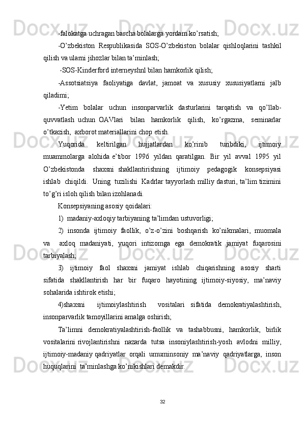 -falokatga uchragan barcha bolalarga yordam ko’rsatish; 
-O’zbekiston   Respublikasida   SOS-O’zbekiston   bolalar   qishloqlarini   tashkil
qilish va ularni jihozlar bilan ta’minlash; 
  -SOS-Kinderford interneyshnl bilan hamkorlik qilish; 
-Assotsiatsiya   faoliyatiga   davlat,   jamoat   va   xususiy   xususiyatlarni   jalb
qiladimi; 
-Yetim   bolalar   uchun   insonparvarlik   dasturlarini   tarqatish   va   qo’llab-
quvvatlash   uchun   OAVlari     bilan     hamkorlik     qilish,     ko’rgazma,     seminarlar
o’tkazish,  axborot materiallarini chop etish. 
Yuqorida     keltirilgan     hujjatlardan     ko’rinib     turibdiki,     ijtimoiy
muammolarga  alohida e’tibor  1996  yildan  qaratilgan.  Bir  yil  avval  1995  yil
O’zbekistonda     shaxsni   shakllantirishning     ijtimoiy     pedagogik     konsepsiyasi
ishlab  chiqildi.  Uning  tuzilishi  Kadrlar tayyorlash milliy dasturi, ta’lim tizimini
to’g’ri isloh qilish bilan izohlanadi. 
Konsepsiyaning asosiy qoidalari: 
1)  madaniy-axloqiy tarbiyaning ta’limdan ustuvorligi; 
2)  insonda  ijtimoiy  faollik,  o’z-o’zini  boshqarish  ko’nikmalari,  muomala
va     axloq   madaniyati,   yuqori   intizomga   ega   demokratik   jamiyat   fuqarosini
tarbiyalash; 
3)     ijtimoiy     faol     shaxsni     jamiyat     ishlab     chiqarishning     asosiy     sharti
sifatida   shakllantirish   har   bir   fuqaro   hayotining   ijtimoiy-siyosiy,   ma’naviy
sohalarida ishtirok etishi; 
4)shaxsni     ijtimoiylashtirish     vositalari   sifatida   demokratiyalashtirish,
insonparvarlik tamoyillarini amalga oshirish; 
Ta’limni     demokratiyalashtirish-faollik     va     tashabbusni,     hamkorlik,     birlik
vositalarini rivojlantirishni   nazarda   tutsa   insoniylashtirish-yosh   avlodni   milliy,
ijtimoiy-madaniy qadriyatlar  orqali  umuminsoniy  ma’naviy  qadriyatlarga,  inson
huquqlarini  ta’minlashga ko’nikishlari demakdir. 
32 