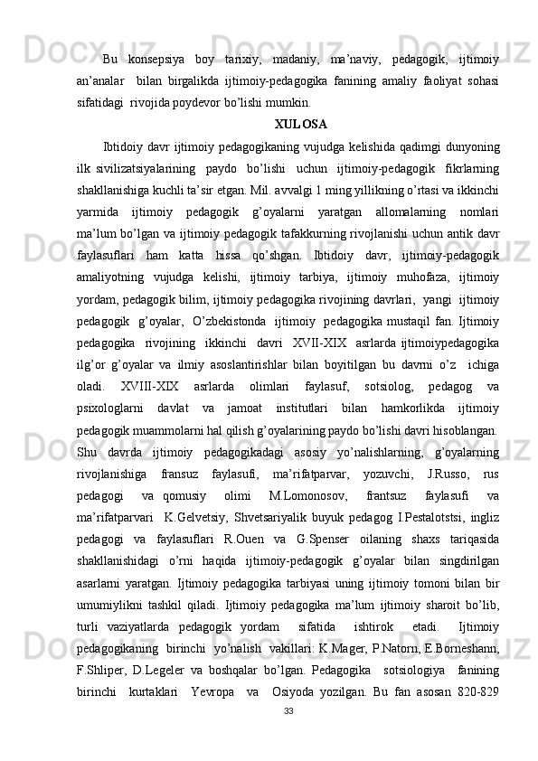 Bu     konsepsiya     boy     tarixiy,     madaniy,     ma’naviy,     pedagogik,     ijtimoiy
an’analar     bilan   birgalikda   ijtimoiy-pedagogika   fanining   amaliy   faoliyat   sohasi
sifatidagi  rivojida poydevor bo’lishi mumkin.
XULOSA
Ibtidoiy  davr   ijtimoiy  pedagogikaning   vujudga  kelishida  qadimgi  dunyoning
ilk   sivilizatsiyalarining     paydo     bo’lishi     uchun     ijtimoiy-pedagogik     fikrlarning
shakllanishiga kuchli ta’sir etgan. Mil. avvalgi 1 ming yillikning o’rtasi va ikkinchi
yarmida     ijtimoiy     pedagogik     g’oyalarni     yaratgan     allomalarning     nomlari
ma’lum  bo’lgan va ijtimoiy pedagogik tafakkurning rivojlanishi  uchun antik davr
faylasuflari   ham   katta   hissa   qo’shgan.   Ibtidoiy   davr,   ijtimoiy-pedagogik
amaliyotning   vujudga   kelishi,   ijtimoiy   tarbiya,   ijtimoiy   muhofaza,   ijtimoiy
yordam, pedagogik bilim, ijtimoiy pedagogika rivojining davrlari,   yangi   ijtimoiy
pedagogik   g’oyalar,   O’zbekistonda    ijtimoiy   pedagogika  mustaqil  fan. Ijtimoiy
pedagogika     rivojining     ikkinchi     davri     XVII-XIX     asrlarda   ijtimoiypedagogika
ilg’or   g’oyalar   va   ilmiy   asoslantirishlar   bilan   boyitilgan   bu   davrni   o’z     ichiga
oladi.     XVIII-XIX     asrlarda     olimlari     faylasuf,     sotsiolog,     pedagog     va
psixologlarni     davlat     va     jamoat     institutlari     bilan     hamkorlikda     ijtimoiy
pedagogik muammolarni hal qilish g’oyalarining paydo bo’lishi davri hisoblangan.
Shu     davrda     ijtimoiy     pedagogikadagi     asosiy     yo’nalishlarning,     g’oyalarning
rivojlanishiga     fransuz     faylasufi,     ma’rifatparvar,     yozuvchi,     J.Russo,     rus
pedagogi     va   qomusiy     olimi     M.Lomonosov,     frantsuz     faylasufi     va
ma’rifatparvari     K.Gelvetsiy,   Shvetsariyalik   buyuk   pedagog   I.Pestalotstsi,   ingliz
pedagogi   va   faylasuflari   R.Ouen   va   G.Spenser   oilaning   shaxs   tariqasida
shakllanishidagi   o’rni   haqida   ijtimoiy-pedagogik   g’oyalar   bilan   singdirilgan
asarlarni   yaratgan.   Ijtimoiy   pedagogika   tarbiyasi   uning   ijtimoiy   tomoni   bilan   bir
umumiylikni   tashkil   qiladi.   Ijtimoiy   pedagogika   ma’lum   ijtimoiy   sharoit   bo’lib,
turli   vaziyatlarda   pedagogik   yordam     sifatida     ishtirok     etadi.     Ijtimoiy
pedagogikaning   birinchi   yo’nalish   vakillari: K.Mager, P.Natorn, E.Borneshann,
F.Shliper,   D.Legeler   va   boshqalar   bo’lgan.   Pedagogika     sotsiologiya     fanining
birinchi     kurtaklari     Yevropa     va     Osiyoda   yozilgan.   Bu   fan   asosan   820-829
33 