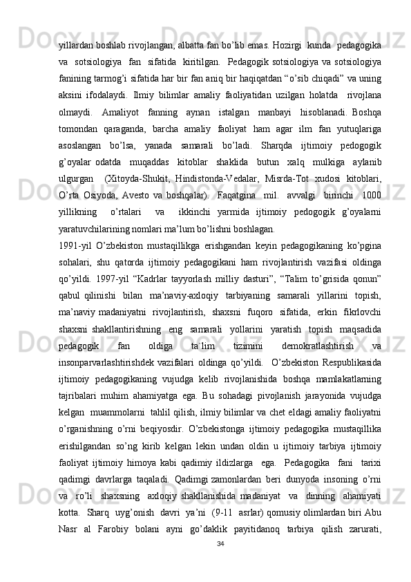 yillardan boshlab rivojlangan, albatta fan bo’lib emas. Hozirgi  kunda  pedagogika
va    sotsiologiya     fan    sifatida    kiritilgan.    Pedagogik  sotsiologiya   va  sotsiologiya
fanining tarmog’i sifatida har bir fan aniq bir haqiqatdan “o’sib chiqadi” va uning
aksini   ifodalaydi.   Ilmiy   bilimlar   amaliy   faoliyatidan   uzilgan   holatda     rivojlana
olmaydi.     Amaliyot     fanning     aynan     istalgan     manbayi     hisoblanadi.   Boshqa
tomondan   qaraganda,   barcha   amaliy   faoliyat   ham   agar   ilm   fan   yutuqlariga
asoslangan     bo’lsa,     yanada     samarali     bo’ladi.     Sharqda     ijtimoiy     pedogogik
g’oyalar   odatda     muqaddas     kitoblar     shaklida     butun     xalq     mulkiga     aylanib
ulgurgan     (Xitoyda-Shukit,   Hindistonda-Vedalar,   Misrda-Tot   xudosi   kitoblari,
O’rta   Osiyoda,   Avesto   va   boshqalar).     Faqatgina     mil.     avvalgi     birinchi     1000
yillikning     o’rtalari     va     ikkinchi   yarmida   ijtimoiy   pedogogik   g’oyalarni
yaratuvchilarining nomlari ma’lum bo’lishni boshlagan.  
1991-yil   O’zbekiston   mustaqillikga   erishgandan   keyin   pedagogikaning   ko’pgina
sohalari,  shu  qatorda  ijtimoiy  pedagogikani  ham  rivojlantirish  vazifasi  oldinga
qo’yildi.   1997-yil   “Kadrlar   tayyorlash   milliy   dasturi”,   “Talim   to’grisida   qonun”
qabul   qilinishi     bilan     ma’naviy-axloqiy     tarbiyaning     samarali     yillarini     topish,
ma’naviy madaniyatni   rivojlantirish,   shaxsni    fuqoro   sifatida,   erkin   fikrlovchi
shaxsni   shakllantirishning     eng     samarali     yollarini     yaratish     topish     maqsadida
pedagogik   fan   oldiga   ta`lim   tizimini   demokratlashtirish   va
insonparvarlashtirishdek   vazifalari   oldinga   qo’yildi.     O’zbekiston   Respublikasida
ijtimoiy   pedagogikaning   vujudga   kelib   rivojlanishida   boshqa   mamlakatlarning
tajribalari   muhim   ahamiyatga   ega.   Bu   sohadagi   pivojlanish   jarayonida   vujudga
kelgan   muammolarni   tahlil qilish, ilmiy bilimlar va chet eldagi amaliy faoliyatni
o’rganishning   o’rni   beqiyosdir.   O’zbekistonga   ijtimoiy   pedagogika   mustaqillika
erishilgandan   so’ng   kirib   kelgan   lekin   undan   oldin   u   ijtimoiy   tarbiya   ijtimoiy
faoliyat   ijtimoiy   himoya   kabi   qadimiy   ildizlarga     ega.     Pedagogika     fani     tarixi
qadimgi  davrlarga  taqaladi.  Qadimgi zamonlardan  beri  dunyoda  insoning  o’rni
va     ro’li     shaxsning     axloqiy   shakllanishida   madaniyat     va     dinning     ahamiyati
kotta.   Sharq   uyg’onish   davri   ya’ni   (9-11   asrlar) qomusiy olimlardan biri Abu
Nasr   al   Farobiy   bolani   ayni   go’daklik   payitidanoq   tarbiya   qilish   zarurati,
34 