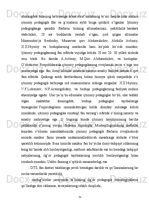 shuningdek bolaning tarbiyasiga tabiat  atrof  muhitning ta’siri  haqida juda muhim
ijtimoiy   pedagogik   fikr   va   g’oyalarni   aytib   bizga   qoldirib   o’tganlar.   Ijtimoiy
pedagogikaga     qarashli     fikrlarni     bizning     allomalarimiz,     jadidchilik   harakati
etakchilari,     20     asr     boshlarida     yashab     o’tgan,     ijod     qilgan     allomalar
Maxmudxo’ja     Bexbudiy,     Munavvar     qori     Abdurashidov,     Abdulla     Avloniy,
X.X.Niyoziy     va     boshqalarning     asarlarida     ham     ko’plab     ko’rish     mumkin.
Ijtimoiy pedagogikaning fan sifatida vujudga kelishi  20 asr  20-  30 yillari  alohida
orin   titadi.   Bu   davrda   A.Avloniy,   M.Qori   Abdurashidov,   va   boshqalar.
O’zbekiston   Respublikasida   ijtimoiy   pedagogikaning   rivojlanish   tarixi   o’ziga   xos
xususiyatga ega- fan, ilmiy bilimlar sohasida maxsus amaliy faoliyat hamda o’quv
fani sifatida.  Qadimgi  antik  davrlardanoq  bolani  himoya  qilish  maqsadida  o’z
ijtimoiy   pedagogik   tarbiyaga   oid   muammolarni   oldinga   surganlar.   X.X.Niyoziy,
V.F.Lubensov,    N.P.Arxongeliskiy,    va   boshqa    pedagoglarning faoliyati  muhim
ahamiyatga egadir. Ular ya’ni bu allomalar ijtimoiy pedagoglar bo’lib, ular tashkil
etgan   maktablar   shuningdek,   boshqa   pedagoglar   tajribalariga
tayanganlar. Yuqoridagilarni   umumlashtirgan   holda   shunday   xulosaga   kelish
mumkinki, ijtimoiy pedagogika mustaqil fan tarmog‘i sifatida o‘zining nazariy va
amaliy   mohiyatiga   ega.   U   bugungi   kunda   ijtimoiy   hayotimizning   barcha
jabhalarida   o‘zining   yorqin   ifodasini   topmoqda.   Mustaqilligimizning   dastlabki
kunidan   e’tiboran   mamlakatimizda   ijtimoiy   pedagogik   fikrlarni   rivojlantirish
asosida   mazkur   fanni   yanada   mukammallashtirish   masalasiga   alohida   e’tibor
qaratilib kelinmoqda. Buni hozirda mazkur fan bo‘yicha ilmiy-tadqiqot ishlarining
keng ko‘lamda olib borilayotganligi, matbuot sahifalarida esa bu boradagi tadqiqot
natijalarining,   ilg‘or   pedagogik   tajribalarning   yoritilib   borilayotganligi   bilan
izoxlash mumkin. Ushbu fanning o‘qitilish samaradorligi esa: 
- DTS, fan dasturi talablariga javob beradigan darslik va qo‘llanmalarning bir
necha variantlarda yaratilishi; 
-   mashg‘ulotlar   jarayonida   ta’limning   ilg‘or   pedagogik   texnologiyalarini
qo‘llashga doir ishlanma, tavsiyalarning ishlab chiqilishi; 
35 