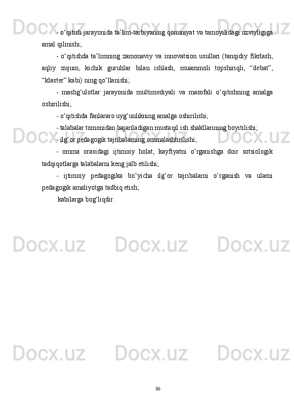 - o‘qitish jarayonida ta’lim-tarbiyaning qonuniyat va tamoyilidagi uzviyligiga
amal qilinishi; 
-   o‘qitishda   ta’limning   zamonaviy   va   innovatsion   usullari   (tanqidiy   fikrlash,
aqliy   xujum,   kichik   guruhlar   bilan   ishlash,   muammoli   topshiriqli,   “debat”,
“klaster” kabi) ning qo‘llanishi; 
-   mashg‘ulotlar   jarayonida   multimediyali   va   masofali   o‘qitishning   amalga
oshirilishi; 
- o‘qitishda fanlararo uyg‘unlikning amalga oshirilishi; 
- talabalar tomonidan bajariladigan mustaqil ish shakllarining boyitilishi; 
- ilg‘or pedagogik tajribalarning ommalashtirilishi; 
-   omma   orasidagi   ijtimoiy   holat,   kayfiyatni   o‘rganishga   doir   sotsiologik
tadqiqotlarga talabalarni keng jalb etilishi; 
-   ijtimoiy   pedagogika   bo’yicha   ilg‘or   tajribalarni   o‘rganish   va   ularni
pedagogik amaliyotga tadbiq etish;
  kabilarga bog‘liqdir.
36 