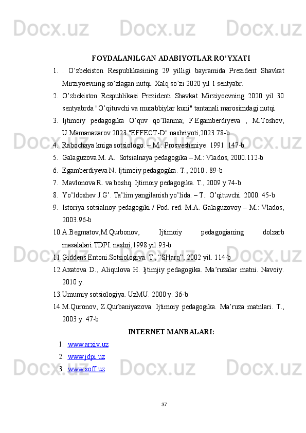 FOYDALANILGAN ADABIYOTLAR RO’YXATI
1. .   O’zbekiston   Respublikasining   29   yilligi   bayramida   Prezident   Shavkat
Mirziyoevning so’zlagan nutqi. Xalq so’zi 2020 yil 1 sentyabr. 
2. O’zbekiston   Respublikasi   Prezidenti   Shavkat   Mirziyoevning   2020   yil   30
sentyabrda "O’qituvchi va murabbiylar kuni" tantanali marosimdagi nutqi
3. Ijtimoiy   pedagogika   O’quv   qo’llanma;   F.Egamberdiyeva   ,   M.Toshov,
U.Mamanazarov 2023 "EFFECT-D" nashriyoti,2023 78-b
4. Rabochaya kniga sotsiologo. – M.: Prosvesheniye. 1991. 147-b
5. Galaguzova M. A.  Sotsialnaya pedagogika – M.: Vlados, 2000.112-b 
6. Egamberdiyeva N. Ijtimoiy pedagogika. T., 2010 . 89-b
7. Mavlonova R. va boshq. Ijtimoiy pedagogika. T., 2009 y.74-b 
8. Yo’ldoshev J.G’. Ta’lim yangilanish yo’lida. – T.: O’qituvchi. 2000. 45-b
9. Istoriya sotsialnoy pedagogiki / Pod. red. M.A. Galaguzovoy – M.: Vlados,
2003.96-b 
10. A.Begmatov,M.Qurbonov,     Ijtimoiy     pedagogianing     dolzarb
masalalari.TDPI. nashri,1998 yil.93-b 
11. Giddens Entoni.Sotsiologiya. T., “SHarq”, 2002 yil. 114-b
12. Axatova   D.,   Aliqulova   H.   Ijtimjiy   pedagogika.   Ma’ruzalar   matni.   Navoiy.
2010 y.
13. Umumiy sotsiologiya. UzMU. 2000 y. 36-b
14. M.Quronov,   Z.Qurbaniyazova.   Ijtimoiy   pedagogika.   Ma’ruza   matnlari.   T.,
2003 y. 47-b 
INTERNET MANBALARI:
1. www.arxiv.uz   
2. www.jdpi.uz   
3. www.soff.uz   
37 