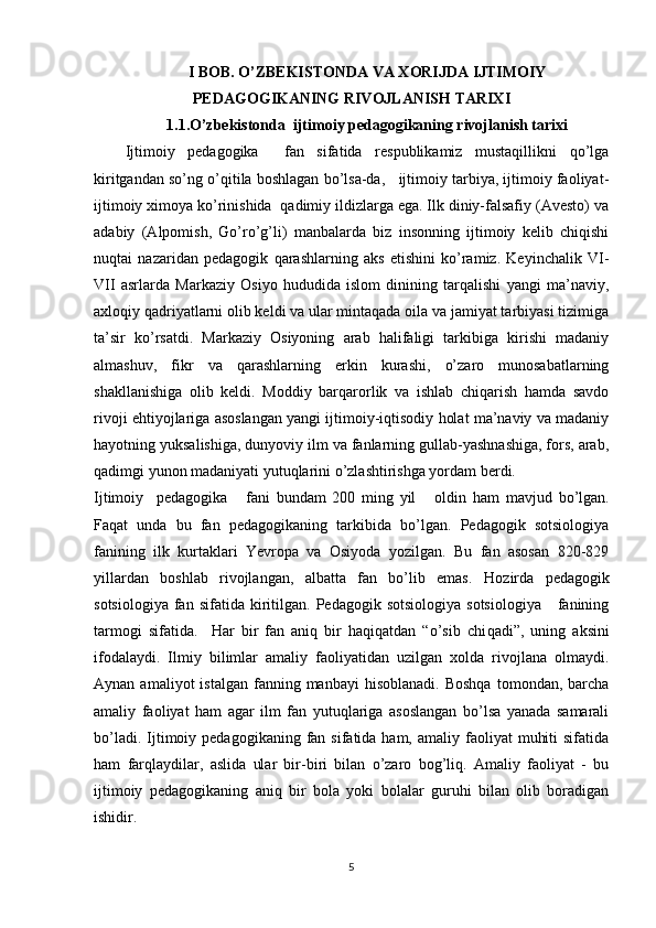 I BOB. O’ZBEKISTONDA VA XORIJDA IJTIMOIY
PEDAGOGIKANING RIVOJLANISH TARIXI
1.1.O’zbekistonda  ijtimoiy pedagogikaning rivojlanish tarixi
Ijtimoiy   pedagogika     fan   sifatida   respublikamiz   mustaqillikni   qo’lga
kiritgandan so’ng o’qitila boshlagan bo’lsa-da,   ijtimoiy tarbiya, ijtimoiy faoliyat-
ijtimoiy ximoya ko’rinishida  qadimiy ildizlarga ega. Ilk diniy-falsafiy (Avesto) va
adabiy   (Alpomish,   Go’ro’g’li)   manbalarda   biz   insonning   ijtimoiy   kelib   chiqishi
nuqtai   nazaridan   pedagogik   qarashlarning   aks   etishini   ko’ramiz.   Keyinchalik   VI-
VII   asrlarda   Markaziy   Osiyo   hududida   islom   dinining   tarqalishi   yangi   ma’naviy,
axloqiy qadriyatlarni olib keldi va ular mintaqada oila va jamiyat tarbiyasi tizimiga
ta’sir   ko’rsatdi.   Markaziy   Osiyoning   arab   halifaligi   tarkibiga   kirishi   madaniy
almashuv,   fikr   va   qarashlarning   erkin   kurashi,   o’zaro   munosabatlarning
shakllanishiga   olib   keldi.   Moddiy   barqarorlik   va   ishlab   chiqarish   hamda   savdo
rivoji ehtiyojlariga asoslangan yangi ijtimoiy-iqtisodiy holat ma’naviy va madaniy
hayotning yuksalishiga, dunyoviy ilm va fanlarning gullab-yashnashiga, fors, arab,
qadimgi yunon madaniyati yutuqlarini o’zlashtirishga yordam berdi. 
Ijtimoiy     pedagogika       fani   bundam   200   ming   yil       oldin   h am   mavjud   bo’lgan.
Faqat   unda   bu   fan   pedagogikaning   tarkibida   bo’lgan.   Pedagogik   sotsiologiya
fanining   ilk   kurtaklari   Yevropa   va   Osiyoda   yozilgan.   Bu   fan   asosan   820-829
yillardan   boshlab   rivojlangan,   albatta   fan   bo’lib   emas.   H ozirda   pedagogi k
sotsiologiya   fan  sifatida   kiritilgan.  Pedagogik  sotsiologiya   sotsiologiya       fanining
tarmogi   sifatida.     Har   bir   fan   aniq   bir   haqiqatdan   “o’sib   chi q adi”,   uning   aksini
ifodalaydi.   Ilmiy   bilimlar   amaliy   faoliyatidan   uzilgan   xolda   rivojlana   olmaydi.
Aynan  amaliyot  istalgan   fanning  manbayi  hisoblanadi.  Boshqa  tomondan,  barcha
amaliy   faoliyat   ham   agar   ilm   fan   yutuqlariga   asoslangan   bo’lsa   yanada   samarali
bo’ladi.  Ijtimoiy  pedagogikaning fan  sifatida ham,  amaliy faoliyat   muhiti   sifatida
ham   farqlaydilar,   aslida   ular   bir-biri   bilan   o’zaro   bog’liq.   Amaliy   faoliyat   -   bu
ijtimoiy   pedagogikaning   aniq   bir   bola   yoki   bolalar   guruhi   bilan   olib   boradigan
ishidir. 
5 