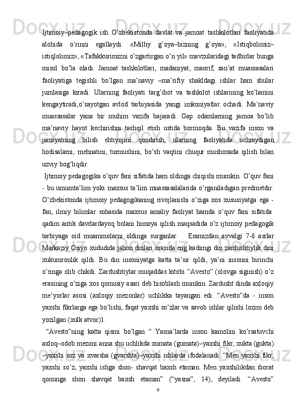 Ijtimoiy–pedagogik   ish   O’zbekistonda   davlat   va   jamoat   tashkilotlari   faoliyatida
alohida   o’rinni   egallaydi.   «Milliy   g’oya–bizning   g’oya»,   «Istiqbolimiz–
istiqlolimiz», «Tafakkurimizni o’zgartirgan o’n yil» mavzularidagi tadbirlar bunga
misol   bo’la   oladi.   Jamoat   tashkilotlari,   madaniyat,   maorif,   san’at   muassasalari
faoliyatiga   tegishli   bo’lgan   ma’naviy   –ma’rifiy   shakldagi   ishlar   ham   shular
jumlasiga   kiradi.   Ularning   faoliyati   targ’ibot   va   tashkilot   ishlarining   ko’lamini
kengaytiradi,o’sayotgan   avlod   tarbiyasida   yangi   imkoniyatlar   ochadi.   Ma’naviy
muassasalar   yana   bir   muhim   vazifa   bajaradi.   Gap   odamlarning   jamoa   bo’lib
ma’naviy   hayot   kechirishni   tashqil   etish   ustida   bormoqda.   Bu   vazifa   inson   va
jamiyatning   bilish   ehtiyojini   qondirish,   ularning   faoliyatida   uchraydigan
hodisalarni,   mehnatini,   turmushini,   bo’sh   vaqtini   chuqur   mushoxada   qilish   bilan
uzviy bog’liqdir. 
  Ijtimoiy pedagogika o’quv fani sifatida ham oldinga chiqishi mumkin. O’quv fani
- bu umumta’lim yoki maxsus ta’lim muassasalalarida o’rganiladigan predmetdir.
O’zbekistonda   ijtimoiy   pedagogikaning   rivojlanishi   o’ziga   xos   xususiyatga   ega   -
fan,   ilmiy   bilimlar   sohasida   maxsus   amaliy   faoliyat   hamda   o’quv   fani   sifatida.
qadim antik davrlardayoq bolani himoya qilish maqsadida o’z ijtimoiy pedagogik
tarbiyaga   oid   muammolarni   oldinga   surganlar.       Eramizdan   avvalgi   7-6   asrlar
Markaziy Osiyo xududida jahon dinlari orasida eng kadimgi din zardushtiylik dini
xukumronlik   qildi.   Bu   din   insoniyatga   katta   ta’sir   qildi,   ya’ni   insonni   birinchi
o’ringa olib chikdi. Zardushtiylar muqaddas kitobi “Avesto” (olovga siginish) o’z
erasining o’ziga xos qomusiy asari deb hisoblash mumkin. Zardusht dinda axloqiy
me’yorlar   asosi   (axloqiy   mezonlar)   uchlikka   tayangan   edi.   “Avesto”da   -   inson
yaxshi fikrlarga ega bo’lishi, faqat yaxshi so’zlar va savob ishlar qilishi lozim deb
yozilgan (xulk atvor)1.
  “Avesto”ning   katta   qismi   bo’lgan   “   Yasna’larda   inson   kamolini   ko’rsatuvchi
axloq–odob mezoni anna shu uchlikda xumata (gumata)–yaxshi fikr, xukta (gukta)
–yaxshi   soz   va   xvarsha   (gvarshta)–yaxshi   ishlarda   ifodalanadi.   “Men   yaxshi   fikr,
yaxshi   so’z,   yaxshi   ishga   shon-   shavqat   baxsh   etaman.   Men   yaxshilikdan   iborat
qonunga   shon   shavqat   baxsh   etaman”   (“yasna”,   14),   deyiladi.   “Avesto”
6 