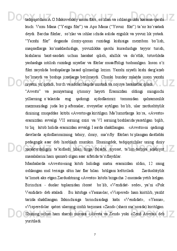 tadqiqotchisi A.O.Makovelskiy inson fikri, so’zlari va ishlariga ikki karama-qarshi
kuch:   Voxu   Mana   (“Yezgu   fikr”)   va   Apo   Mana   (“Yovuz     fikr”)   ta’sir   ko’rsatadi
deydi. Barcha fikrlar,   so’zlar  va ishlar  ichida aslida  ezgulik va yovuz  lik yotadi.
“Yaxshi   fikr”   deganda   iloxiy-qonun   ruxidagi   kishisiga   mexribon   bo’lish,
maqsadlarga   ko’maklashishga,   yovuzlikka   qarshi   kurashishga   tayyor   turish,
kishilarni   baxt-saodati   uchun   harakat   qilish,   ahillik   va   do’stlik,   totuvlikda
yashashga   intilish   ruxidagi   niyatlar   va   fikrlar   musaffoligi   tushunilgan.   Inson   o’z
fikri   xayolida   boshqalarga   hasad   qilmasligi   lozim.   Yaxshi   niyatli   kishi   darg’azab
bo’lmaydi   va   boshqa   jixatlarga   berilmaydi.   Chunki   bunday   xolatda   inson   yaxshi
niyatni yo’qotadi, burch va adolat haqida unutadi va nojuya harakatlar qiladi.
“Avesto”     va     jamiyatning     ijtimoiy     hayoti     Eramizdan     oldingi     minginchi
yillarning   o`talarida     eng     qadimgi     ajdodlarimiz     tomonidan     qahramonlik
mazmunidagi  juda  ko`p afsonalar,  rivoyatlar  aytilgan  bo`lib,  ular  zardushtiylik
dinining  muqaddas  kitobi «Avesto»ga kiritilgan. Ma’lumotlarga  ko`ra,  «Avesto»
eramizdan  avvalgi  VII  asrning  oxiri  va  VI  asrning boshlarida yaratilgan  bqlib,
to`liq   kitob holida eramizdan avvalgi I asrda shakllangan.   «Avesto»ni  qadimgi
davrlarda   ajdodlarimizning   tabiiy,   ilmiy,   ma’rifiy   fikrlari to`plangan dastlabki
pedagogik   asar   deb   hisoblash   mumkin.   Shuningdek,   tadqiqotchilar   uning   diniy
xarakterdaligini   ta’kidlash   bilan   birga   falsafa,   siyosat,   ta’lim-tarbiya   adabiyot
masalalarini ham qamrab olgan asar sifatida ta’riflaydilar. 
Manbalarda     «Avesto»ning     kitob     holidagi     matni     eramizdan     oldin,     12     ming
oshlangan   mol   terisiga   oltin   har   flar   bilan     bitilgani   keltiriladi.         Zardushtiylik
ta’limoti aks etgan Zardushtning «Avesto» kitobi bizgacha 2-nusxada yetib kelgan.
Birinchisi  -  duolar  tuplamidan  iborat    bo`lib,  «Vendidat-  sede»,  ya’ni  «Pok
Vendidat»   deb   ataladi   .     Bu   kitobga   «Yasna»lar,   «Vispered»   ham   kiritilib,   yaxlit
tarzda   shakllangan.   Ikkinchisiga     birinchisidagi     kabi     «Vendidat»,     «Yasna»,
«Vispered»lar  qatori ularning izohli tarjimasi «Zand» (sharx ma’nosida) kiritilgan.
Shuning   uchun   ham   sharxli   nusxasi   «Avesta   va   Zend»   yoki   «Zend   Avesta»   deb
yuritiladi.   
7 