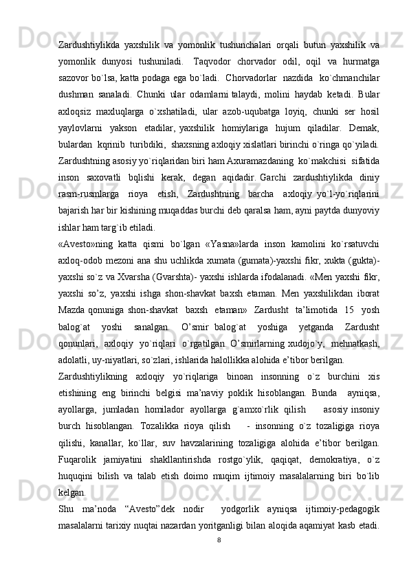 Zardushtiylikda  yaxshilik  va  yomonlik  tushunchalari  orqali  butun  yaxshilik  va
yomonlik   dunyosi   tushuniladi.     Taqvodor   chorvador   odil,   oqil   va   hurmatga
sazovor bo`lsa, katta podaga ega bo`ladi.   Chorvadorlar   nazdida   ko`chmanchilar
dushman  sanaladi.  Chunki  ular  odamlarni talaydi,  molini  haydab  ketadi.  Bular
axloqsiz  maxluqlarga  o`xshatiladi,  ular  azob-uqubatga  loyiq,  chunki  ser  hosil
yaylovlarni     yakson     etadilar,   yaxshilik     homiylariga     hujum     qiladilar.     Demak,
bulardan  kqrinib  turibdiki,  shaxsning axloqiy xislatlari birinchi o`ringa qo`yiladi.
Zardushtning asosiy yo`riqlaridan biri ham Axuramazdaning  ko`makchisi  sifatida
inson     saxovatli     bqlishi     kerak,     degan     aqidadir.   Garchi     zardushtiylikda     diniy
rasm-rusmlarga     rioya     etish,     Zardushtning     barcha     axloqiy   yo`l-yo`riqlarini
bajarish har bir kishining muqaddas burchi deb qaralsa ham, ayni paytda dunyoviy
ishlar ham targ`ib etiladi. 
«Avesto»ning   katta   qismi   bo`lgan   «Yasna»larda   inson   kamolini   ko`rsatuvchi
axloq-odob mezoni ana shu uchlikda xumata (gumata)-yaxshi fikr, xukta (gukta)-
yaxshi so`z va Xvarsha (Gvarshta)- yaxshi ishlarda ifodalanadi. «Men yaxshi fikr,
yaxshi   so’z,   yaxshi   ishga   shon-shavkat   baxsh   etaman.   Men   yaxshilikdan   iborat
Mazda   qonuniga   shon-shavkat     baxsh     etaman»     Zardusht     ta’limotida     15     yosh
balog`at     yoshi     sanalgan.     O’smir   balog`at     yoshiga     yetganda     Zardusht
qonunlari,   axloqiy   yo`riqlari   o`rgatilgan. O’smirlarning xudojo`y,   mehnatkash,
adolatli, uy-niyatlari, so`zlari, ishlarida halollikka alohida e’tibor berilgan. 
Zardushtiylikning     axloqiy     yo`riqlariga     binoan     insonning     o`z     burchini     xis
etishining   eng   birinchi   belgisi   ma’naviy   poklik   hisoblangan.   Bunda     ayniqsa,
ayollarga,   jumladan   homilador   ayollarga   g`amxo`rlik   qilish           asosiy insoniy
burch  hisoblangan.  Tozalikka  rioya  qilish      -  insonning  o`z  tozaligiga  rioya
qilishi,   kanallar,   ko`llar,   suv   havzalarining   tozaligiga   alohida   e’tibor   berilgan.
Fuqarolik     jamiyatini     shakllantirishda     rostgo`ylik,     qaqiqat,     demokratiya,     o`z
huquqini   bilish   va   talab   etish   doimo   muqim   ijtimoiy   masalalarning   biri   bo`lib
kelgan. 
Shu   ma’noda   “Avesto”dek   nodir     yodgorlik   ayniqsa   ijtimoiy-pedagogik
masalalarni tarixiy nuqtai nazardan yoritganligi bilan aloqida aqamiyat kasb etadi.
8 