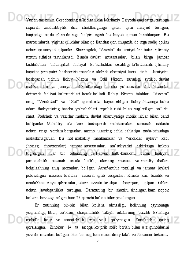 Yunon tarixchisi Gerodotning ta’kidlashicha Markaziy Osiyoda qaqiqatga, tartibga
siqinish     zardushtiylik     dini     shakllangunga     qadar     qam     mavjud     bo`lgan,
haqiqatga  sajda qilish-do’stga  bo`yin  egish  bu  buyuk  qonun  hisoblangan.  Bu
marosimlarda  yigitlar qilichlar bilan qo`llaridan qon chiqazib, do`stga sodiq qolish
uchun   qasamyod   qilganlar.   Shuningdek,   “Avesto”   da   jamiyat   bir   butun   ijtimoiy
tuzum   sifatida   tasvirlanadi.   Bunda   davlat     muassasalari     bilan     birga     jamoat
tashkilotlari     bahamjihat     faoliyat     ko`rsatishlari   kerakligi   ta’kidlanadi.   Ijtimoiy
hayotda   jamiyatni   boshqarish   masalasi   alohida   ahamiyat   kasb     etadi.     Jamiyatni
boshqarish     uchun     Ilohiy     Nizom     va     Odil     Nizom     zarurligi     aytilib,   davlat
mahkamalari     va     jamiyat     tashkilotlaridagi     barcha     yo`nalishlar     shu     Nizomlar
doirasida   faoliyat   ko`rsatishlari   kerak  bo`ladi.  Ilohiy    Nizom     talablari     “Avesto”
ning     “Vendidod”     va     “Xot”     qismlarida     bayon   etilgan.   Ilohiy   Nizomga   ko`ra
odam   faoliyatining   barcha   yo`nalishlari   ezgulik   ruhi   bilan   sug`orilgan   bo`lishi
shart.   Podshoh   va   vazirlar   muhim,   davlat   ahamiyatiga   molik   ishlar   bilan   band
bo`lganlar.   Mahalliy     o`z-o`zini     boshqarish     mahkamalari     samarali     ishlashi
uchun   unga  yordam berganlar,   ammo   ularning  ichki  ishlariga   xuda-behudaga
aralashmaganlar.     Bu     hol   mahalliy     mahkamalar     va     “erkaklar     uylari”     kabi
(hozirgi     choyxonalar)     jamoat   muassasalari     ma’suliyatini     oshirishga     imkon
tug`dirgan.     Har     bir     odamning     fe’l-atvori,   hatti-harakati,     butun     faoliyati
jamoatchilik     nazorati     ostida     bo`lib,     ularning     musbat     va   manfiy   jihatlari
belgilashning   aniq   mezonlari   bo`lgan.   Atrof-muhit   tozaligi   va   jamoat   joylari
pokizaligini   maxsus   kishilar     nazorat   qilib   borganlar.   Kimda   kim   tozalik   va
ozodalikka   rioya   qilmasalar,   ularni   avvalo   tartibga     chaqirgan,     qilgan     ishlari
uchun     javobgarlikka     tortilgan.     Daraxtning     bir     shoxini   sindirgan   ham,   nopok
ko`zani hovuzga solgan ham 25 qamchi kaltak bilan jazolangan. 
Er     xotinning     bir-biri     bilan     kelisha     olmasligi,     kelinning     qaynonaga
yoqmasligi,   fitna,     bo`xton,    chaqimchilik    tufayli     oilalarning    buzilib    ketishiga
mahalla     ko`y     va   jamoatchilik     sira     yo`l     qo`ymagan.     Zonokorlik     qattiq
qoralangan.     Zinokor     14     ta     ariqqa   ko`prik   solib   berish   bilan   o`z   gunohlarini
yuvishi  mumkin bo`lgan. Har bir sog`lom  inson diniy talab va Nizomni  bekamu-
9 