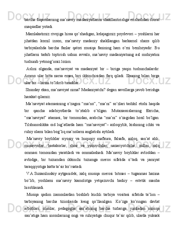 barcha fuqarolarning ma’naviy madaniyatlarini shakllantirishga erishishdan iborat
maqsadlar yotadi. 
  Mamlakatimiz rivojiga hissa qo’shadigan, kelajagimiz poydevori – yoshlarni har
jihatdan   komil   inson,   ma’naviy   madaniy   shakllangan   barkamol   shaxs   qilib
tarbiyalashda   barcha   fanlar   qatori   musiqa   fanining   ham   o’rni   benihoyadir.   Bu
jihatlarni   tarkib   toptirish   ushun   avvalo,   ma’naviy   madaniyatning   asl   mohiyatini
tushunib yetmog’imiz lozim. 
  Aslini   olganda,   ma’naviyat   va   madaniyat   bir   –   biriga   yaqin   tushunchalardir.
Ammo   ular   bitta   narsa   emas,   biri   ikkinchisidan   farq   qiladi.   Shuning   bilan   birga
ular bir – birini to’ldirib turadilar. 
 Shunday ekan, ma’naviyat nima? Madaniyatchi? degan savollarga javob berishga
harakat qilamiz. 
  Ma’naviyat  atamasining o’zagini  “ma’no”, “ma’ni” so’zlari  tashkil  etishi  haqida
bir   qancha   adabiyotlarda   to’xtalib   o’tilgan.   Mutaxassislarning   fikricha,
“ma’naviyat”   atamasi,   bir   tomonidan,   arabcha   “ma’ni”   o’zagidan   hosil   bo’lgan.
Tilshunoslikka   oid   lug’atlarda   ham   “ma’naviyat”–   axloqiylik,   kishining   ichki   va
ruhiy olami bilan bog’liq ma’nolarni anglatishi aytiladi. 
  Ma’naviy   boyliklar   siyosiy   va   huquqiy   mafkura,   falsafa,   axloq,   san’at   ahli,
musavvirlar,   bastakorlar,   shoir   va   yozuvchilar,   nazariyotchilar,   xullas,   xalq
ommasi   tomonidan   yaratiladi   va   ommalashadi.   Ma’naviy   boyliklar   avloddan   –
avlodga,   bir   tuzumdan   ikkinchi   tuzumga   meros   sifatida   o’tadi   va   jamiyat
taraqqiyotiga katta ta’sir ko’rsatadi. 
  V.A.Suxamlinskiy   aytganidek,   xalq   musiqa   merosi   bitmas   –   tuganmas   hazina
bo’lib,   yoshlarni   ma’naviy   kamolotga   yetqazuvchi   badiiy   –   estetik   manba
hisoblanadi. 
  Musiqa   qadim   zamonlardan   boshlab   kuchli   tarbiya   vositasi   sifatida   ta’lim   –
tarbiyaning   barcha   tizimlarida   keng   qo’llanilgan.   Ko’zga   ko’ringan   davlat
arboblari,   olimlar,   pedagoglar   san’atining   barcha   turlariga,   jumladan   musiqa
san’atiga   ham   insonlarning   ongi   va   ruhiyatiga   chuqur   ta’sir   qilib,   ularda   yuksak 