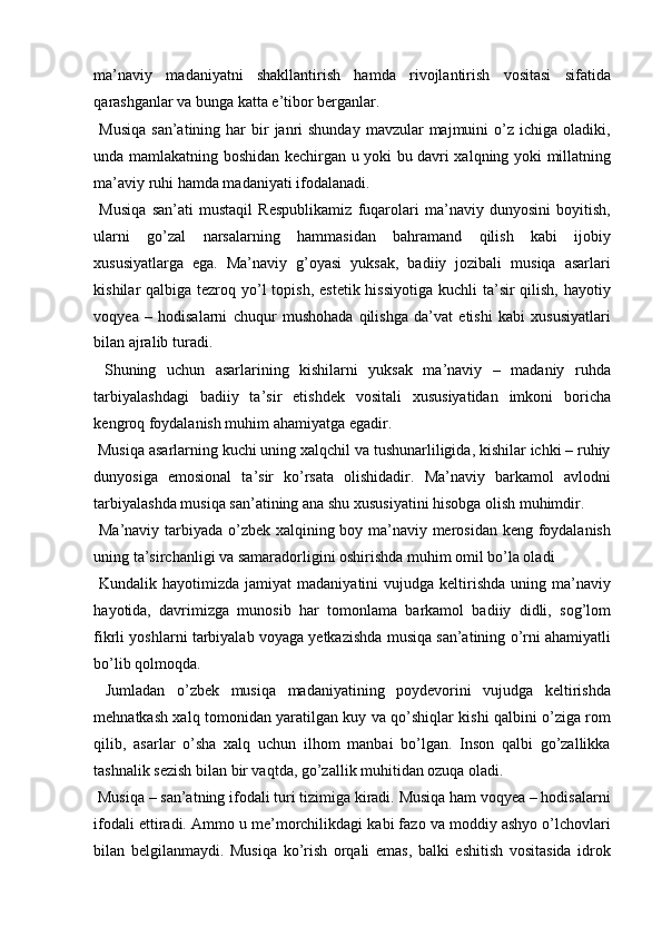ma’naviy   madaniyatni   shakllantirish   hamda   rivojlantirish   vositasi   sifatida
qarashganlar va bunga katta e’tibor berganlar. 
  Musiqa   san’atining  har   bir   janri   shunday  mavzular  majmuini   o’z  ichiga  oladiki,
unda mamlakatning boshidan kechirgan u yoki bu davri xalqning yoki millatning
ma’aviy ruhi hamda madaniyati ifodalanadi. 
  Musiqa   san’ati   mustaqil   Respublikamiz   fuqarolari   ma’naviy   dunyosini   boyitish,
ularni   go’zal   narsalarning   hammasidan   bahramand   qilish   kabi   ijobiy
xususiyatlarga   ega.   Ma’naviy   g’oyasi   yuksak,   badiiy   jozibali   musiqa   asarlari
kishilar  qalbiga tezroq yo’l  topish,  estetik hissiyotiga  kuchli  ta’sir  qilish,  hayotiy
voqyea   –   hodisalarni   chuqur   mushohada   qilishga   da’vat   etishi   kabi   xususiyatlari
bilan ajralib turadi. 
  Shuning   uchun   asarlarining   kishilarni   yuksak   ma’naviy   –   madaniy   ruhda
tarbiyalashdagi   badiiy   ta’sir   etishdek   vositali   xususiyatidan   imkoni   boricha
kengroq foydalanish muhim ahamiyatga egadir. 
 Musiqa asarlarning kuchi uning xalqchil va tushunarliligida, kishilar ichki – ruhiy
dunyosiga   emosional   ta’sir   ko’rsata   olishidadir.   Ma’naviy   barkamol   avlodni
tarbiyalashda musiqa san’atining ana shu xususiyatini hisobga olish muhimdir. 
  Ma’naviy tarbiyada o’zbek xalqining boy ma’naviy merosidan keng foydalanish
uning ta’sirchanligi va samaradorligini oshirishda muhim omil bo’la oladi 
  Kundalik  hayotimizda  jamiyat  madaniyatini   vujudga keltirishda  uning ma’naviy
hayotida,   davrimizga   munosib   har   tomonlama   barkamol   badiiy   didli,   sog’lom
fikrli yoshlarni tarbiyalab voyaga yetkazishda musiqa san’atining o’rni ahamiyatli
bo’lib qolmoqda. 
  Jumladan   o’zbek   musiqa   madaniyatining   poydevorini   vujudga   keltirishda
mehnatkash xalq tomonidan yaratilgan kuy va qo’shiqlar kishi qalbini o’ziga rom
qilib,   asarlar   o’sha   xalq   uchun   ilhom   manbai   bo’lgan.   Inson   qalbi   go’zallikka
tashnalik sezish bilan bir vaqtda, go’zallik muhitidan ozuqa oladi. 
 Musiqa – san’atning ifodali turi tizimiga kiradi. Musiqa ham voqyea – hodisalarni
ifodali ettiradi. Ammo u me’morchilikdagi kabi fazo va moddiy ashyo o’lchovlari
bilan   belgilanmaydi.   Musiqa   ko’rish   orqali   emas,   balki   eshitish   vositasida   idrok 