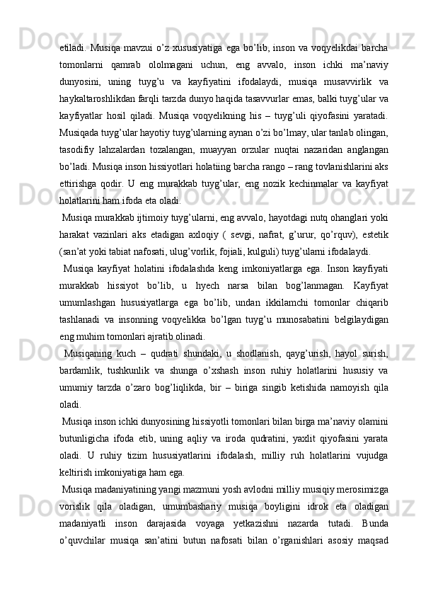 etiladi.   Musiqa   mavzui   o’z   xususiyatiga   ega   bo’lib,   inson   va   voqyelikdai   barcha
tomonlarni   qamrab   ololmagani   uchun,   eng   avvalo,   inson   ichki   ma’naviy
dunyosini,   uning   tuyg’u   va   kayfiyatini   ifodalaydi,   musiqa   musavvirlik   va
haykaltaroshlikdan farqli tarzda dunyo haqida tasavvurlar emas, balki tuyg’ular va
kayfiyatlar   hosil   qiladi.   Musiqa   voqyelikning   his   –   tuyg’uli   qiyofasini   yaratadi.
Musiqada tuyg’ular hayotiy tuyg’ularning aynan o’zi bo’lmay, ular tanlab olingan,
tasodifiy   lahzalardan   tozalangan,   muayyan   orzular   nuqtai   nazaridan   anglangan
bo’ladi. Musiqa inson hissiyotlari holatiing barcha rango – rang tovlanishlarini aks
ettirishga   qodir.   U   eng   murakkab   tuyg’ular,   eng   nozik   kechinmalar   va   kayfiyat
holatlarini ham ifoda eta oladi. 
 Musiqa murakkab ijtimoiy tuyg’ularni, eng avvalo, hayotdagi nutq ohanglari yoki
harakat   vazinlari   aks   etadigan   axloqiy   (   sevgi,   nafrat,   g’urur,   qo’rquv),   estetik
(san’at yoki tabiat nafosati, ulug’vorlik, fojiali, kulguli) tuyg’ularni ifodalaydi. 
  Musiqa   kayfiyat   holatini   ifodalashda   keng   imkoniyatlarga   ega.   Inson   kayfiyati
murakkab   hissiyot   bo’lib,   u   hyech   narsa   bilan   bog’lanmagan.   Kayfiyat
umumlashgan   hususiyatlarga   ega   bo’lib,   undan   ikkilamchi   tomonlar   chiqarib
tashlanadi   va   insonning   voqyelikka   bo’lgan   tuyg’u   munosabatini   belgilaydigan
eng muhim tomonlari ajratib olinadi. 
  Musiqaning   kuch   –   qudrati   shundaki,   u   shodlanish,   qayg’urish,   hayol   surish,
bardamlik,   tushkunlik   va   shunga   o’xshash   inson   ruhiy   holatlarini   hususiy   va
umumiy   tarzda   o’zaro   bog’liqlikda,   bir   –   biriga   singib   ketishida   namoyish   qila
oladi. 
 Musiqa inson ichki dunyosining hissiyotli tomonlari bilan birga ma’naviy olamini
butunligicha   ifoda   etib,   uning   aqliy   va   iroda   qudratini,   yaxlit   qiyofasini   yarata
oladi.   U   ruhiy   tizim   hususiyatlarini   ifodalash,   milliy   ruh   holatlarini   vujudga
keltirish imkoniyatiga ham ega. 
 Musiqa madaniyatining yangi mazmuni yosh avlodni milliy musiqiy merosimizga
vorislik   qila   oladigan,   umumbashariy   musiqa   boyligini   idrok   eta   oladigan
madaniyatli   inson   darajasida   voyaga   yetkazishni   nazarda   tutadi.   Bunda
o’quvchilar   musiqa   san’atini   butun   nafosati   bilan   o’rganishlari   asosiy   maqsad 