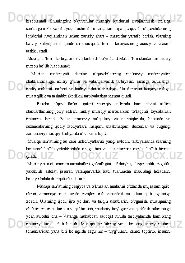 hisoblanadi.   Shuningdek   o’quvchilar   musiqiy   iqtidorini   rivojlantirish,   musiqa
san’atiga mehr va ishtiyoqni oshirish, musiqa san’atiga qiziquvchi o’quvchilarning
iqtidorini   rivojlantirish   uchun   zaruriy   shart   –   sharoitlar   yaratib   berish,   ularning
badiiy   ehtiyojlarini   qondirish   musiqa   ta’lim   –   tarbiyasining   asosiy   vazifasini
tashkil etadi. 
 Musiqa ta’lim – tarbiyasini rivojlantirish bo’yicha davlat ta’lim standartlari asosiy
mezon bo’lib hisoblanadi. 
  Musiqa   madaniyati   darslari   o’quvchilarning   ma’naviy   madaniyatini
shakllantirishga,   milliy   g’urur   va   vatanparvarlik   tarbiyasini   amalga   oshirishga,
ijodiy   mahorat,   nafosat   va   badiiy   didni   o’stirishga,   fikr   doirasini   kengaytirishga,
mustaqillik va tashabbuskorlikni tarbiyalashga xizmat qiladi. 
Barcha   o’quv   fanlari   qatori   musiqiy   ta’limda   ham   davlat   at’lim
standartlarining   joriy   etilishi   milliy   musiqiy   meroslardan   to’laqonli   foydalanish
imkonini   beradi.   Bular   ommaviy   xalq   kuy   va   qo’shiqlarida,   honanda   va
sozandalarning   ijodiy   faoliyatlari,   maqom,   shashmaqom,   dostonlar   va   bugungi
zamonaviy musiqiy faoliyatda o’z aksini topdi. 
  Musiqa san’atining bu kabi imkoniyatlarini yangi avlodni tarbiyalashda ularning
barkamol   bo’lib   yetishtirishda   o’ziga   hos   va   takrorlanmas   manba   bo’lib   hizmat
qiladi. 
 Musiqiy san’at inson munosabatlari go’zalligini – fidoiylik, oliyjanoblik, ezgulik,
yaxshilik,   adolat,   jasorat,   vatanparvarlik   kabi   tushuncha   shaklidagi   holatlarni
badiiy ifodalash orqali aks ettiradi. 
Musiqa san’atining beqiyos va o’lmas an’analarini o’zlarida mujassam qilib,
ularni   zamonaga   mos   tarzda   rivojlantirish   zabardast   va   ulkan   qalb   egalariga
xosdir.   Ularning   ijodi,   ijro   yo’llari   va   talqin   uslublarini   o’rganish,   musiqaning
cheksiz sir sinoatlaridan voqif bo’lish, madaniy boyligimizni qadrlash bilan birga
yosh   avlodni   ona   –   Vatanga   muhabbat,   sadoqat   ruhida   tarbiyalashda   ham   keng
imkoniyatlarni   ochib   beradi.   Musiqiy   san’atning   yana   bir   eng   asosiy   muhim
tomonlaridan   yana   biri   ko’ngilda   ezgu   his   –   tuyg’ularni   kamol   toptirib,   insonni 