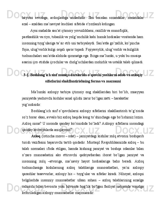 hayotni   sevishga,   ardoqlashga   undashidir.   Shu   boisdan   sozandalar,   xonandalar
azal – azaldan ma’naviyat kuchlari sifatida e’zozlanib kelingan. 
 Ayni mahalda san’at ijtimoiy yovuzliklarni, razillik va munofiqlik, 
pastkashlik va riyo, tubanlik va yolg’onchilik kabi hunuk hodisalar vositasida ham
insonning tuyg’ulariga ta’sir etib uni tarbiyalaydi. San’atda go’zallik, ko’pincha 
fojia, ulug’vorlik kulgi orqali qaror topadi. Fojiyaviylik, ulug’vorlik va kulgilik 
tushunchalari san’atda alohida qimmatga ega. Bizga ma’lumki, u yoki bu musiqa 
asarini ijro etishda ijrochilar va cholg’uchilardan mohirlik va ustalik talab qilinadi.
 
3-§. Boshlang’ich sinf musiqa darslarida o’quvchi yoshlarni odob va axloqiy
sifatlarini shakllantirishning forma va mazmuni
 
Ma’lumki   axloqiy   tarbiya   ijtimoiy   ong   shakllaridan   biri   bo’lib,   muayyan
jamiyatda yashovchi kishilar amal qilishi zarur bo’lgan xatti – harakatlar 
yig’indisidir. 
Boshlang’ich  sinf  o’quvchilarni  axloqiy  sifatlarini   shakllantirish  to’g’risida
so’z borar ekan, avvalo biz axloq haqida keng to’shinchaga ega bo’lishimiz lozim.
Axloq nima? U insonda qanday ko’rinishda bo’ladi? Axloqiy sifatlarni insondagi
qanday kriteriyalarda aniqlaymiz? 
Axloq  (lotincha mores – odat) – jamiyatdagi kishilar xulq atvorini boshqarib
turish vazifasini bajaruvchi tartib qoidadir. Mustaqil Respublikamizda axloq – bu
talab   normalari   ifoda   etilgan,   hamda   kishinig   jamiyat   va   boshqa   odamlar   bilan
o’zaro   munosabatini   aks   ettiruvchi   qadriyatlardan   iborat   bo’lgan   jamiyat   va
insonning   xulq   –atvoriga,   ma’naviy   hayot   hodisalariga   baho   beradi.   Axloq
tushunchasiga   kishilarning   axloq   talablariga   munosabatlari,   ya’ni   axloqiy
qarashlar   tasavvurlar,   axloqiy   his   –   tuyg’ular   va   sifatlar   kiradi.   Nihoyat,   axloqni
belgilashda   insonniy   munosabatlar   ulkan   sohasi   –   axloq   talablarining   amalga
oshirishi  bilan bevosita  yoki  bilvosita bog’lik bo’lgan faoliyat  natijasida vujudga
keltiriladigan axloqiy munosabatlar majmuasidir.