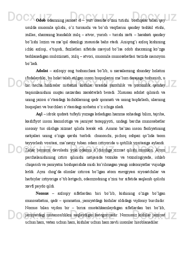 Odob   odamning jamoat el – yurt orasida o’zini tutishi. boshqalar bilan qay
usulda   muomila   qilishi,   o’z   turmushi   va   bo’sh   vaqtlarini   qanday   tashkil   etishi,
xullas,   shaxsning   kundalik   xulq   –   atvor,   yurish   –   turishi   xatti   –   harakati   qanday
bo’lishi  lozim  va ma’qul ekanligi  xususida bahs  etadi. Aniqrog’i  axloq kishining
ichki   axloqi,   e’tiqodi,   fazilatlari   sifatida   mavjud   bo’lsa   odob   shaxsning   ko’zga
tashlanadigan mulozimati, xulq – atvori, muomila munosabatlari tarzida namoyon
bo’ladi. 
Adolat   –   axloqiy   ong   tushunchasi   bo’lib,   u   narsalarning   shunday   holatini
ifodalaydiki, bu holat talab etilgan inson huquqlarini ma’lum darajaga tushunish, u
bir   necha   hodisalar   nisbatini   kishilar   orasida   yaxshilik   va   yomonlik   qanday
taqsimlanishini   nuqtai   nazardan   xarakterlab   beradi.   Xususan   adolat   qilmish   va
uning jazosi  o’rtasidagi  kichiklarning qadr  qimmati va uning taqdirlash, ularning
huquqlari va burchlari o’rtasidagi nisbatni o’z ichiga oladi. 
Aql  – idrok qudrati tufayli yuzaga keladigan hamma sohadagi bilim, tajriba,
kashfiyot   inson   kamolotiga   va   jamiyat   taraqqiyoti,   undagi   barcha   munosabatlar
insoniy   tus   olishga   xizmat   qilishi   kerak   edi.   Ammo   ba’zan   inson   faoliyatining
natijalari   uning   o’ziga   qarshi   turibdi.   chunonchi,   pichoq   oshpaz   qo’lida   taom
tayyorlash vositasi, ma’naviy tuban odam ixtiyorida u qotillik vositasiga aylandi.
Zahar   bemorni   davolashi   yoki   odamni   o’ldirishga   xizmat   qilishi   mumkin.   Atom
parchalanishining   ixtiro   qilinishi   natijasida   texnika   va   texnologiyada,   ishlab
chiqarish va jamiyatni boshqarishda misli ko’rilmagan yangi imkoniyatlar vujudga
keldi.   Ayni   chog’da   olimlar   ixtirosi   bo’lgan   atom   energiyasi   siyosatchilar   va
harbiylar ixtiyoriga o’tib ketgach, odamzodning o’zini tur sifatida saqlanib qolishi
xavfi paydo qildi. 
Nomus   –   axloqiy   sifatlardan   biri   bo’lib,   kishining   o’ziga   bo’lgan
munosabatini, qadr – qimmatini, jamiyatdagi kishilar oldidagi vijdoniy burchidir.
Nomus   bilan   vijdon   bir   –   birini   mustahkamlaydigan   sifatlardan   biri   bo’lib,
jamiyatdagi   mutanosiblikni  saqlaydigan   kategoriyadir.  Nomussiz  kishilar  jamiyat
uchun ham, vatan uchun ham, kishilar uchun ham xavli insonlar hisoblanadilar.  