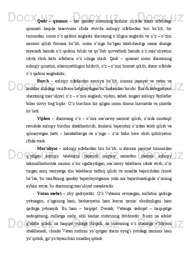 Qadr   –   qimmat   –   har   qanday   insonning   kishilar   olidida   shaxs   sifatidagi
qimmati   haqida   tasavvurni   ifoda   etuvchi   axloqiy   sifatlardan   biri   bo’lib,   bir
tomondan, inson o’z qadrini anglashi shaxsning o’zligini anglashi va o’z – o’zini
nazorat   qilish   formasi   bo’lib,   inson   o’ziga   bo’lgan   talabchanligi   mana   shunga
tayanadi  hamda o’z qadrini  bilish  va qo’llab quvvatlash hamda  o’z mas’uliyatini
idrok   etish   kabi   sifatlarni   o’z   ichiga   oladi.   Qadr   –   qimmat   inson   shaxsining
axloqiy qimatini, ahamiyatliligini bildirib, o’z – o’zini hurmat qilish, shaxs sifatida
o’z qadrini anglashdir, 
Burch   –   axloqiy   sifatlardan   asosiysi   bo’lib,   insonni   jamiyat   va   vatan   va
kishilar oldidagi vazifasini belgilaydigan bo’limlaridan biridir. Burch kategoriyasi
shaxsning mas’uliyat, o’z – o’zini anglash, vijdon, sabab singari axloqiy fazilatlar
bilan  uzviy   bog’liqdir.  O’z   burchini   his   qilgan   inson   doimo  hurmatda   va  izzatda
bo’ladi. 
Vijdon   –   shaxsning   o’z   –   o’zini   ma’naviy   nazorat   qilish,   o’zida   mustaqil
ravishda axloqiy burchni shakllantirish, shularni bajarishni o’zidan talab qilish va
qilinayotgan   hatti   –   harakatlariga   va   o’ziga   –   o’zi   baho   bera   olish   qobiliyatini
ifoda etadi. 
Mas’uliyat   –   axloqiy   sifatlardan   biri   bo’lib,   u   shaxsni   jamiyat   tomonidan
q’yilgan   axloqiy   talablarni   bajarish   nuqtaiy   nazardan   shaxsni   axloqiy
takomillashuvida  muxim  o’rin  egallaydigan,  ma’naviy  talablarni  idrok etish,  o’zi
turgan   aniq   vaziyatga   shu   talablarni   tadbiq   qilish   va   amalda   bajarishdan   iborat
bo’lsa,  bu vazifaning qanday bajarilayotganini  yoki  uni  bajarilmasligida  o’zining
aybini sezsa, bu shaxsning mas’uliyat masalasidir. 
Vatan   mehri   –   oliy   qadriyatdir.   O’z   Vatanini   sevmagan,   millatini   qadriga
yetmagan,   o’zganing   ham,   bashariyatni   ham   kurrai   zamin   obodonligini   ham
qadriga   yetmaydi.   Bu   ham   –   haqiqat.   Demak,   Vatanga   sadoqat   –   haqiqatga
sadoqatning,   millatga   mehr,   ahli   bashar   mehrining   ibtidosidir.   Busiz   na   adolat
g’alaba   qiladi,   na   haqiqat   yuzaga   chiqadi,   na   insonning   o’z   shaxsiga   e’htiromi
shakllanadi,  chunki   Vatan mehrini  yo’qotgan  shaxs  oyog’i  ostidagi  zaminni   ham
yo’qotadi, go’yo tayanchsiz muallaq qoladi.  