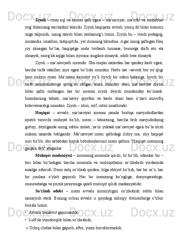 Ziyoli   – teran aql va hassos qalb egasi – ma’naviyat, ma’rifat va muhabbat
yog’dularining sarchashm’alaridir. Ziyoli haqiqatni sevish, yoniq dil bilan tinimsiz
unga talpinish, uning xayoli bilan yashamog’i lozim. Ziyoli  bu – vrach pedagog,
muxandis, muallim, tadqiqotchi, yer ilimining bilmdoni. Agar uning qalbigan Haq
joy   olmagan   bo’lsa,   haqiqatga   mehr   tovlanib   turmasa,   bemorga   shifo   ato   eta
olmaydi, murg’ak aqlga bilim ziyosini singdira olmaydi, odob bera olmaydi. 
Ziyoli – ma’naviyatli insondir. Shu nuqtai nazardan har qanday kasb egasi,
barcha toifa vakillari   ziyo egasi  bo’lishi   mumkin.  Hatto  xat  –savodi  bor  yu’qligi
ham   muhim   emas.   Ma’naviy   kamolot   yo’li   hyech   bir   odam   bolasiga,   hyech   bir
toifa   namoyondasiga   qatog’on   etilgan   emas,   shunday   ekan,   ma’naviyat   ziyosi
bilan   qalbi   nurlangan   har   bir   insonni   ziyoli   deyish   mumkinday   ko’rinadi.
Insonlarning   tabiati,   ma’naviy   qiyofasi   va   kasbi   doim   ham   o’zaro   muvofiq
kelavermasligi mumkin. Ziyoli – olim, orif, ustoz muallimdir. 
Haqiqat   –   avvalo,   ma’naviyat   insonni   jamiki   boshqa   mavjudodlardan
ajratib   turuvchi   mohiyat   bo’lib,   inson   –   tabiatning,   barcha   tirik   mavjudodning
gultoji, deyilganda uning ushbu xislati, ya’ni yuksak ma’naviyat egasi bo’la olish
imkoni   nazarda   tutilgandir.   Ma’naviyat   inson   qalbidagi   ilohiy   nur,   oliy   haqiqat
nuri bo’lib, shu sababdan buyuk bobokonlarimiz inson qalbini "Haqiqat insonning
ganjasi deb" ataganlar. 
Muloqot madaniyati   – insonning muomila quroli, til bo’lib, odamlar bir –
biri   bilan   bo’ladigan   barcha   muomila   va   muloqotlarini   so’zlashish   yordamida
amalga oshirish. Dono xalq so’zlash qoidasi, tilga ehtiyot bo’lish, har bir so’z, har
bir   jumlani   o’ylab   gapirish.   Har   bir   insonning   ko’ngliga,   dunyoqarashiga,
munosabatga va psixik jarayoniga qarab muloqot qilish madaniyatidir. 
So’zlash   odobi   –   inson   avvalo   insoniyligini   so’zlashish   odobi   bilan
namoyish   etadi.   Buning   uchun   avvalo   u   quyidagi   axloqiy   elementlarga   e’tibor
berishi lozim: 
• Avvalo bemavrit gapirmaslik: 
• Lutf ila yumshoqlik bilan so’zlashish; 
  « Ochiq chehra bilan gapirib, aftni, yuzni burishtirmaslik;  