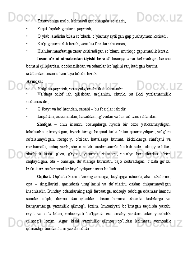 • Eshtuvchiga malol kelmaydigan ohangda so’zlash; 
• Faqat foydali gaplarni gapirish; 
• O’ylab, andisha bilan so’zlash, o’ylamay aytilgan gap pushaymon ketiradi; 
• Ko’p gapirmaslik kerak, zero bu fozillar ishi emas; 
• Kishilar manfaatiga zarar keltiradigan so’zlarni mutloqo gapirmaslik kerak. 
Inson o’zini nimalardan tiyishi  kerak?   Insonga  zarar keltiradigan barcha
bemani qiliqlardan, odobsizlikdan va odamlar ko’nglini ranjitadigan barcha 
sifatlardan inson o’zini tiya bilishi kerak. 
Ayniqsa:  
• Yolg’on gapirish, zero yolg’onchilik dushmandir. 
• Va’daga   xilof   ish   qilishdan   saqlanish,   chunki   bu   ikki   yuzlamachilik
nishonasidir; 
• G’ibayt va bo’htondan, sababi – bu fosiqlar ishidir; 
• Janjaldan, xusumatdan, hasaddan, ig’vodan va har xil zino ishlardan. 
Shafqat   –   chin   insonni   boshqalarga   hyech   bir   ozor   yetkazmaydigan,
takaburlik   qilmaydigan,   hyech   kimga   haqorat   ko’zi   bilan   qaramaydigan,   yolg’on
so’zlamaydigan,   rostgo’y,   o’zidan   kattalarga   hurmat,   kichiklarga   shafqatli   va
marhamatli,  ochiq   yuzli,  shirin  so’zli,   xushmuomila  bo’lish   kabi   axloqiy  sifatlar,
shafqatli   kishi   ig’vo,   g’iybat,   yaramas   ishlardan,   nojo’ya   haraktlardan   o’zini
saqlaydigan,   ota   –   onasiga,   do’stlariga   hurmatni   bajo   keltiradigan,   o’zida   go’zal
hislatlarni mukammal tarbiyalaydigan inson bo’ladi. 
Oqibat.   Oqibatli  kishi  o’zining amaliga,  boyligiga ishonib,  aka  –ukalarini,
opa   –   singillarini,   qarindosh   urug’larini   va   do’stlarini   esidan   chiqarmaydigan
insonlardir. Bunday odamlarning aqli farosatiga, axloqiy odobiga odamlar hamdu
sanolar   o’qib,   doimo   duo   qiladilar.   Inson   hamma   ishlarda   kishilarga   va
hamyurtlariga   yaxshilik   qilmog’i   lozim.   Imkoniyati   bo’lmagan   taqdirda   yaxshi
niyat   va   so’z   bilan,   imkoniyati   bo’lganda   esa   amaliy   yordam   bilan   yaxshilik
qilmog’i   lozim.   Agar   kishi   yaxshilik   qilmoq   qo’lidan   kelmasa,   yomonlik
qilmasligi bundan ham yaxshi ishdir.  