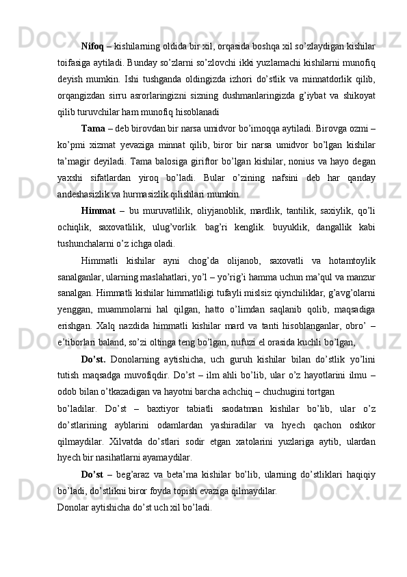 Nifoq –  kishilarning oldida bir xil, orqasida boshqa xil so’zlaydigan kishilar
toifasiga aytiladi. Bunday so’zlarni so’zlovchi ikki yuzlamachi kishilarni munofiq
deyish   mumkin.   Ishi   tushganda   oldingizda   izhori   do’stlik   va   minnatdorlik   qilib,
orqangizdan   sirru   asrorlaringizni   sizning   dushmanlaringizda   g’iybat   va   shikoyat
qilib turuvchilar ham munofiq hisoblanadi 
Tama –  deb birovdan bir narsa umidvor bo’imoqqa aytiladi. Birovga ozmi –
ko’pmi   xizmat   yevaziga   minnat   qilib,   biror   bir   narsa   umidvor   bo’lgan   kishilar
ta’magir   deyiladi.   Tama   balosiga   giriftor   bo’lgan   kishilar,   nonius   va   hayo   degan
yaxshi   sifatlardan   yiroq   bo’ladi.   Bular   o’zining   nafsini   deb   har   qanday
andeshasizlik va hurmasizlik qilishlari mumkin. 
Himmat   –   bu   muruvatlilik,   oliyjanoblik,   mardlik,   tantilik,   saxiylik,   qo’li
ochiqlik,   saxovatlilik,   ulug’vorlik.   bag’ri   kenglik.   buyuklik,   dangallik   kabi
tushunchalarni o’z ichga oladi. 
Himmatli   kishilar   ayni   chog’da   olijanob,   saxovatli   va   hotamtoylik
sanalganlar, ularning maslahatlari, yo’l – yo’rig’i hamma uchun ma’qul va manzur
sanalgan. Himmatli kishilar himmatliligi tufayli mislsiz qiynchiliklar, g’avg’olarni
yenggan,   muammolarni   hal   qilgan,   hatto   o’limdan   saqlanib   qolib,   maqsadiga
erishgan.   Xalq   nazdida   himmatli   kishilar   mard   va   tanti   hisoblanganlar,   obro’   –
e’tiborlari baland, so’zi oltinga teng bo’lgan, nufuzi el orasida kuchli bo’lgan, 
Do’st.   Donolarning   aytishicha,   uch   guruh   kishilar   bilan   do’stlik   yo’lini
tutish   maqsadga   muvofiqdir.   Do’st   –   ilm   ahli   bo’lib,   ular   o’z   hayotlarini   ilmu   –
odob bilan o’tkazadigan va hayotni barcha achchiq – chuchugini tortgan 
bo’ladilar.   Do’st   –   baxtiyor   tabiatli   saodatman   kishilar   bo’lib,   ular   o’z
do’stlarining   ayblarini   odamlardan   yashiradilar   va   hyech   qachon   oshkor
qilmaydilar.   Xilvatda   do’stlari   sodir   etgan   xatolarini   yuzlariga   aytib,   ulardan
hyech bir nasihatlarni ayamaydilar. 
Do’st   –   beg’araz   va   beta’ma   kishilar   bo’lib,   ularning   do’stliklari   haqiqiy
bo’ladi, do’stlikni biror foyda topish evaziga qilmaydilar. 
Donolar aytishicha do’st uch xil bo’ladi.  