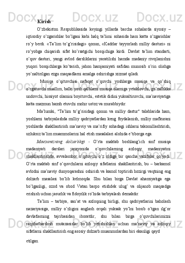 Kirish 
O’zbekiston   Respublikasida   keyingi   yillarda   barcha   sohalarda   siyosiy   –
iqtisodiy   o’zgarishlar   bo’lgani   kabi   halq   ta’limi   sohasida   ham   katta   o’zgarishlar
ro’y   berdi.   «Ta’lim   to’g’risidagi»   qonun,   «Kadrlar   tayyorlash   milliy   dasturi»   ni
ro’yobga   chiqarish   sifat   ko’rsatgichi   bosqichiga   kirdi.   Davlat   ta’lim   standarti,
o’quv   dasturi,   yangi   avlod   darsliklarini   yaratilishi   hamda   madaniy   rivojlanishni
yuqori   bosqichlarga   ko’tarish,   jahon   hamjamiyati   safidan   munosib   o’rin   olishga
yo’naltirilgan ezgu maqsadlarni amalga oshirishga xizmat qiladi. 
  Musiqa   o’qituvchisi   nafaqat   o’quvchi   yoshlarga   musiqa   va   qo’shiq
o’rgatuvchi muallim, balki yosh qalblarni musiqa olamiga yetaklovchi, go’zallikka
undovchi, hissiyot olamini boyituvchi, estetik didini yuksaltiruvchi, ma’naviyatiga
katta mazmun baxsh etuvchi mohir ustoz va murabbiydir. 
Ma’lumki,   "Ta’lim   to’g’risidagi   qonun   va   milliy   dastur"   talablarida   ham,
yoshlarni   tarbiyalashda   milliy   qadriyatlardan   keng   foydalanish,   milliy   mafkurani
yoshlarda shakllantirish ma’naviy va ma’rifiy sohadagi  ishlarni takomillashtirish,
uzluksiz ta’lim muammolarini hal etish masalalari alohida e’tiborga ega. 
Mavzumizning   dolzarbligi   -   O’rta   maktab   boshlang’ich   sinf   musiqa
madaniyati   darslari   jarayonida   o’quvchilarning   axloqiy   madaniyatini
shakllantirishda,   avvalambor   o’qituvchi   o’z   oldiga   bir   qancha   vazifalar   qo’yadi.
O’rta   maktab   sinf   o’quvchilarni   axloqiy   sifatlarini   shakllantirish,   bu   –   barkamol
avlodni ma’naviy dunyoqarashni oshirish va kamol toptirish hozirgi vaqtning eng
dolzarb   masalasi   bo’lib   kelmoqda.   Shu   bilan   birga   Davlat   ahamiyatiga   ega
bo’lganligi,   ozod   va   obod   Vatan   barpo   etishdek   ulug’   va   olijanob   maqsadga
erishish uchun jasurlik va fidoyilik ro’hida tarbiyalash demakdir. 
Ta’lim   –   tarbiya,   san’at   va   axloqning   birligi,   shu   qadriyatlarini   baholash
nazariyasiga,   milliy   o’zligini   anglash   orqali   yuksak   yo’lni   bosib   o’tgan   ilg’or
davlatlarning   tajribasidan   iboratdir,   shu   bilan   birga   o’quvchilarimizni
raqobatbardosh   mutaxasislar   bo’lib   yetishishlari   uchun   ma’naviy   va   axloqiy
sifatlarni shakllantirish eng asosiy dolzarb muammolardan biri ekanligi qayd 
etilgan.  