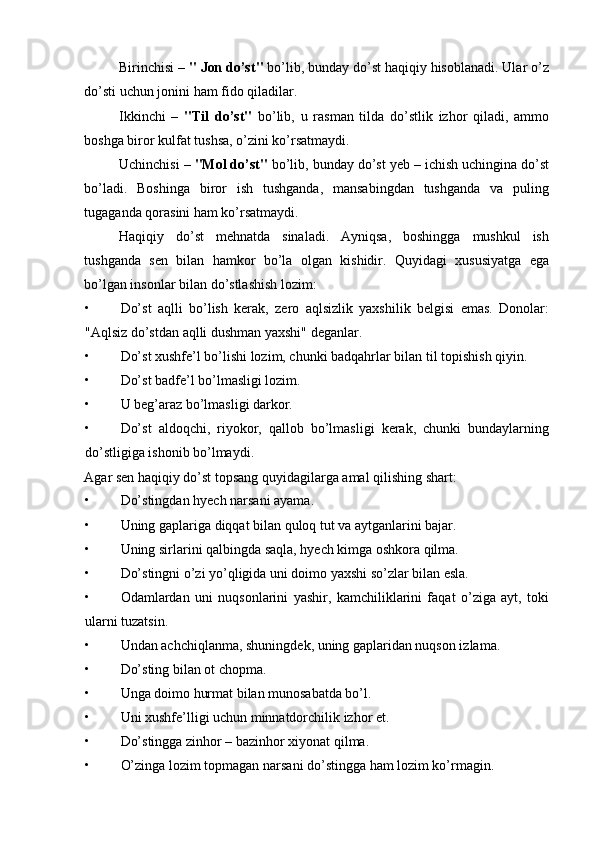 Birinchisi –  " Jon do’st"  bo’lib, bunday do’st haqiqiy hisoblanadi. Ular o’z
do’sti uchun jonini ham fido qiladilar. 
Ikkinchi   –   "Til   do’st"   bo’lib,   u   rasman   tilda   do’stlik   izhor   qiladi,   ammo
boshga biror kulfat tushsa, o’zini ko’rsatmaydi. 
Uchinchisi –  "Mol do’st"  bo’lib, bunday do’st yeb – ichish uchingina do’st
bo’ladi.   Boshinga   biror   ish   tushganda,   mansabingdan   tushganda   va   puling
tugaganda qorasini ham ko’rsatmaydi. 
Haqiqiy   do’st   mehnatda   sinaladi.   Ayniqsa,   boshingga   mushkul   ish
tushganda   sen   bilan   hamkor   bo’la   olgan   kishidir.   Quyidagi   xususiyatga   ega
bo’lgan insonlar bilan do’stlashish lozim: 
• Do’st   aqlli   bo’lish   kerak,   zero   aqlsizlik   yaxshilik   belgisi   emas.   Donolar:
"Aqlsiz do’stdan aqlli dushman yaxshi" deganlar. 
• Do’st xushfe’l bo’lishi lozim, chunki badqahrlar bilan til topishish qiyin. 
• Do’st badfe’l bo’lmasligi lozim. 
• U beg’araz bo’lmasligi darkor. 
• Do’st   aldoqchi,   riyokor,   qallob   bo’lmasligi   kerak,   chunki   bundaylarning
do’stligiga ishonib bo’lmaydi. 
Agar sen haqiqiy do’st topsang quyidagilarga amal qilishing shart: 
• Do’stingdan hyech narsani ayama. 
• Uning gaplariga diqqat bilan quloq tut va aytganlarini bajar. 
• Uning sirlarini qalbingda saqla, hyech kimga oshkora qilma. 
• Do’stingni o’zi yo’qligida uni doimo yaxshi so’zlar bilan esla. 
• Odamlardan   uni   nuqsonlarini   yashir,   kamchiliklarini   faqat   o’ziga   ayt,   toki
ularni tuzatsin. 
• Undan achchiqlanma, shuningdek, uning gaplaridan nuqson izlama. 
• Do’sting bilan ot chopma. 
• Unga doimo hurmat bilan munosabatda bo’l. 
• Uni xushfe’lligi uchun minnatdorchilik izhor et. 
• Do’stingga zinhor – bazinhor xiyonat qilma. 
• O’zinga lozim topmagan narsani do’stingga ham lozim ko’rmagin.  