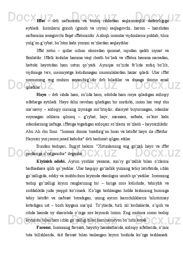 Iffat   –   deb   nafsimizni   va   buzuq   ishlardan   saqlanmoqlik   darkorligiga
aytiladi.   Insonlarni   gunoh   (gunoh   va   isyon)   saqlaguvchi,   harom   –   harishdan
nafsimizni asraguvchi faqat iffatimizdir. Axloqli insonlar vijdonlarini poklab, tilini
yolg’on g’iybat, bo’hton kabi yomon so’zlardan saqlaydilar. 
Iffat   xotin   –   qizlar   uchun   olmosdan   qimmat,   injudan   qadrli   ziynat   va
fazilatdir.   Iffatli   kishilar   hamma   vaqt   ibratli   bo’ladi   va   iffatini   hamma   narsadan,
hattoki   hayotidan   ham   ustun   qo’yadi.   Ayniqsa   so’zida   fe’lida   sodiq   bo’lib,
vijdoniga   ters,   insoniyatga   kelishmagan   muomilalardan   hazar   qiladi.   Ular   iffat
nomusning   eng   muhim   suyanchig’idir   deb   biladilar   va   shunga   doimo   amal
qiladilar. 
Hayo   –   deb   ishda   ham,   so’zda   ham,   odobda   ham   rioya   qiladigan   axloqiy
sifatlarga   aytiladi.   Hayo   dilni   ravshan   qiladigan   bir   nurdirki,   inson   har   vaqt   shu
ma’naviy   –   axloqiy   nurning   ziyosiga   mo’htojdir,   shariyat   buyurmagan,   odamlar
suymagan   ishlarni   qilmoq   –   g’iybat,   hajv,   masxara,   safsata,   so’kuv   kabi
odamlarning nafsiga, iffatiga tegadigan axloqsiz so’zlarni so’zlash – hayosizlikdir.
Abu   Ali   ibn   Sino:   "Insonni   doimo   turadurg’on   husn   va   latofat   hayo   ila   iffatdur.
Hayosiz yuz jonsiz jasad kabidur" deb bashorat qilgan edilar. 
Bundan   tashqari,   Suqrot   hakim:   "Xotunlarning   eng   go’zali   hayo   va   iffat
pardasiga o’ralganidur" deganlar. 
Kiyinish   odobi.   Ayrim   yoshlar   yasama,   sun’iy   go’zallik   bilan   o’zlarini
badbashara qilib qo’yadilar. Ular haqiqiy go’zallik yuzning tabiy latofatida, ichki
go’zalligida, oddiy va xushbichim kiyimda ekanligini unutib qo’yadilar. Insonning
tashqi   go’zalligi   kiyim   ranglarining   bir   –   biriga   mos   kelishida,   tabiiylik   va
soddalikda   juda   yaqqol   ko’rinadi.   Ko’zga   tashlangan   holda   kishininig   husiniga
tabiy   latofat   va   nafosat   beradigan,   uning   ayrim   kamchiliklarini   bilintirmay
ketadigan   ust   –   bosh   kiygani   ma’qul.   To’ylarda,   turli   xil   kechalarda,   o’qish   va
ishda   hamda   uy   sharoitida   o’ziga   xos   kiyinish   lozim.   Eng   muhimi   inson   tashqi
kiyinishi bilan ham ichki go’zalligi bilan ham namoyon bo’lishi kerak. 
Farosat.  Insonning farosati, hayotiy harakatlarida, axloqiy sifatlarida, o’zini
tuta   billshlarida,   did   farosat   bilan   tanlangan   kiyim   boshida   ko’zga   tashlanadi. 