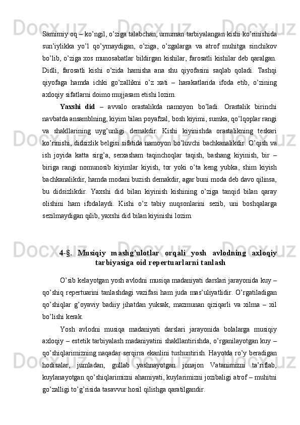 Samimiy oq – ko’ngil, o’ziga talabchan, umuman tarbiyalangan kishi ko’rinishida
sun’iylikka   yo’l   qo’ymaydigan,   o’ziga,   o’zgalarga   va   atrof   muhitga   sinchikov
bo’lib, o’ziga xos munosabatlar  bildirgan kishilar, farosatli kishilar deb qaralgan.
Didli,   farosatli   kishi   o’zida   hamisha   ana   shu   qiyofasini   saqlab   qoladi.   Tashqi
qiyofaga   hamda   ichki   go’zallikni   o’z   xati   –   harakatlarida   ifoda   etib,   o’zining
axloqiy sifatlarni doimo mujjasam etishi lozim. 
Yaxshi   did   –   avvalo   orastalikda   namoyon   bo’ladi.   Orastalik   birinchi
navbatda ansamblning, kiyim bilan poyafzal, bosh kiyimi, sumka, qo’lqoplar rangi
va   shakllarining   uyg’unligi   demakdir.   Kishi   kiyinishda   orastalikning   teskari
ko’rinishi, didsizlik belgisi sifatida namoyon bo’luvchi bachkanalikdir. O’qish va
ish   joyida   katta   sirg’a,   serxasham   taqinchoqlar   taqish,   bashang   kiyinish,   bir   –
biriga   rangi   nomunosib   kiyimlar   kiyish,   tor   yoki   o’ta   keng   yubka,   shim   kiyish
bachkanalikdir, hamda modani buzish demakdir, agar buni moda deb davo qilinsa,
bu   didsizlikdir.   Yaxshi   did   bilan   kiyinish   kishining   o’ziga   tanqid   bilan   qaray
olishini   ham   ifodalaydi.   Kishi   o’z   tabiy   nuqsonlarini   sezib,   uni   boshqalarga
sezilmaydigan qilib, yaxshi did bilan kiyinishi lozim. 
 
 
4-§.   Musiqiy   mashg’ulotlar   orqali   yosh   avlodning   axloqiy
tarbiyasiga oid repertuarlarni tanlash 
 
O’sib kelayotgan yosh avlodni musiqa madaniyati darslari jarayonida kuy –
qo’shiq  repertuarini   tanlashdagi  vazifasi   ham   juda  mas’uliyatlidir. O’rgatiladigan
qo’shiqlar   g’oyaviy   badiiy   jihatdan   yuksak,   mazmunan   qiziqarli   va   xilma   –   xil
bo’lishi kerak. 
Yosh   avlodni   musiqa   madaniyati   darslari   jarayonida   bolalarga   musiqiy
axloqiy – estetik tarbiyalash madaniyatini shakllantirishda, o’rganilayotgan kuy –
qo’shiqlarimizning naqadar serqirra ekanlini tushuntirish. Hayotda ro’y beradigan
hodisalar,   jumladan,   gullab   yashnayotgan   jonajon   Vatanimizni   ta’riflab,
kuylanayotgan qo’shiqlarimizni ahamiyati, kuylarimizni jozibaligi atrof – muhitni
go’zalligi to’g’risida tasavvur hosil qilishga qaratilgandir.