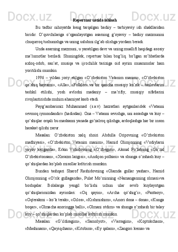 Repertuar ustida ishlash 
Bu   tadbir   nihoyatda   keng   tarqalgan   badiiy   –   tarbiyaviy   ish   shakllaridan
biridir.   O’quvchilariga   o’rganilayotgan   asarning   g’oyaviy   –   badiiy   mazmunini
chuqurroq tushunishga va uning uslubini ilg’ab olishga yordam beradi. 
Unda asarning mazmuni, u yaratilgan davr va uning muallifi haqidagi asosiy
ma’lumotlar   beriladi.   Shuningdek,   repertuar   bilan   bog’liq.   bo’lgan   so’hbatlarda
axloq-odob,   san’at,   musiqa   va   ijrochilik   tarixiga   oid   ayrim   muammolar   ham
yoritilishi mumkin. 
1996   –   yildan   joriy   etilgan   «O’zbekiston   Vatanim   manim»,   «O’zbekiston
qo’shiq   bayrami»,   «Alla»,   «Folklor»   va   bir   qancha   musiqiy   ko’rik   –  tanlovlarini
tashkil   etilishi,   yosh   avlodni   madaniy   –   ma’rifiy,   musiqiy   sifatlarini
rivojlantirishda muhim ahamiyat kasb etadi. 
Payg’ambarimiz   Muhammad   (s.a.v)   hazratlari   aytganlaridek   «Vatanni
sevmoq iymondandir» (hadisdan). Ona – Vatanni sevishga, uni asrashga va kuy –
qo’shiqlar orqali bu maskanni yanada go’zalroq qilishga, ardoqlashga har bir inson
harakat qilishi zarur. 
Masalan:   O’zbekiston   xalq   shoiri   Abdulla   Oripovning   «O’zbekiston
madhiyasi»,   «O’zbekiston   Vatanim   manim»,   Hamid   Olimjonning   «Vodiylarni
yayov   kezganda»,   Erkin   Vohidovning   «O’zbegim»,   Akmal   Po’latning   «Go’zal
O’zbekistonsan», «Xorazm lazgisi», «Andijon polkasi» va shunga o’xshash kuy –
qo’shiqlardan ko’plab misollar keltirish mumkin. 
Bundan   tashqari   Sharof   Rashidovning   «Olamda   gullar   yashar»,   Hamid
Olimjonning   «O’rik   gullaganda»,   Pulat   Mo’minning   «Namanganning   olmasi»va
boshqalar.   Bolalarga   yengil   bo’lishi   uchun   ular   sevib   kuylayotgan
qo’shiqlarimizdan   ayrimlari:   «Oq   qayin»,   «Archa   qo’shig’i»,   «Paxtaoy»,
«Oqterakmi – ko’k terak», «Gilos», «Kishmishim», «Anori dona – dona», «Kunga
boqar», «Olmacha anoringga balli», «Olmani otdim» va shunga o’xshash bir talay
kuy – qo’shiqlardan ko’plab misollar keltirish mumkin. 
Masalan:   «G’ildiragim»,   «Samolyot»,   «Varragim»,   «Koptokcham»,
«Mashinam», «Qayiqcham», «Kitobim», «Ey qalam», «Zangori kema» va  