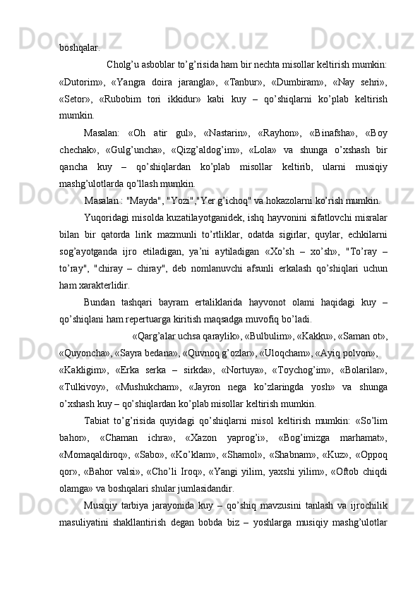 boshqalar. 
Cholg’u asboblar to’g’risida ham bir nechta misollar keltirish mumkin: 
«Dutorim»,   «Yangra   doira   jarangla»,   «Tanbur»,   «Dumbiram»,   «Nay   sehri»,
«Setor»,   «Rubobim   tori   ikkidur»   kabi   kuy   –   qo’shiqlarni   ko’plab   keltirish
mumkin. 
Masalan:   «Oh   atir   gul»,   «Nastarin»,   «Rayhon»,   «Binafsha»,   «Boy
chechak»,   «Gulg’uncha»,   «Qizg’aldog’im»,   «Lola»   va   shunga   o’xshash   bir
qancha   kuy   –   qo’shiqlardan   ko’plab   misollar   keltirib,   ularni   musiqiy
mashg’ulotlarda qo’llash mumkin. 
Masalan : "Mayda", "Yozi","Yer g’ichoq" va hokazolarni ko’rish mumkin. 
Yuqoridagi misolda kuzatilayotganidek, ishq hayvonini sifatlovchi misralar
bilan   bir   qatorda   lirik   mazmunli   to’rtliklar,   odatda   sigirlar,   quylar,   echkilarni
sog’ayotganda   ijro   etiladigan,   ya’ni   aytiladigan   «Xo’sh   –   xo’sh»,   "To’ray   –
to’ray",   "chiray   –   chiray",   deb   nomlanuvchi   afsunli   erkalash   qo’shiqlari   uchun
ham xarakterlidir. 
Bundan   tashqari   bayram   ertaliklarida   hayvonot   olami   haqidagi   kuy   –
qo’shiqlani ham repertuarga kiritish maqsadga muvofiq bo’ladi. 
«Qarg’alar uchsa qaraylik», «Bulbulim», «Kakku», «Saman ot», 
«Quyoncha», «Sayra bedana», «Quvnoq g’ozlar», «Uloqcham», «Ayiq polvon», 
«Kakligim»,   «Erka   serka   –   sirkda»,   «Nortuya»,   «Toychog’im»,   «Bolarilar»,
«Tulkivoy»,   «Mushukcham»,   «Jayron   nega   ko’zlaringda   yosh»   va   shunga
o’xshash kuy – qo’shiqlardan ko’plab misollar keltirish mumkin. 
Tabiat   to’g’risida   quyidagi   qo’shiqlarni   misol   keltirish   mumkin:   «So’lim
bahor»,   «Chaman   ichra»,   «Xazon   yaprog’i»,   «Bog’imizga   marhamat»,
«Momaqaldiroq»,   «Sabo»,   «Ko’klam»,   «Shamol»,   «Shabnam»,   «Kuz»,   «Oppoq
qor»,   «Bahor   valsi»,   «Cho’li   Iroq»,   «Yangi   yilim,   yaxshi   yilim»,   «Oftob   chiqdi
olamga» va boshqalari shular jumlasidandir. 
Musiqiy   tarbiya   jarayonida   kuy   –   qo’shiq   mavzusini   tanlash   va   ijrochilik
masuliyatini   shakllantirish   degan   bobda   biz   –   yoshlarga   musiqiy   mashg’ulotlar 