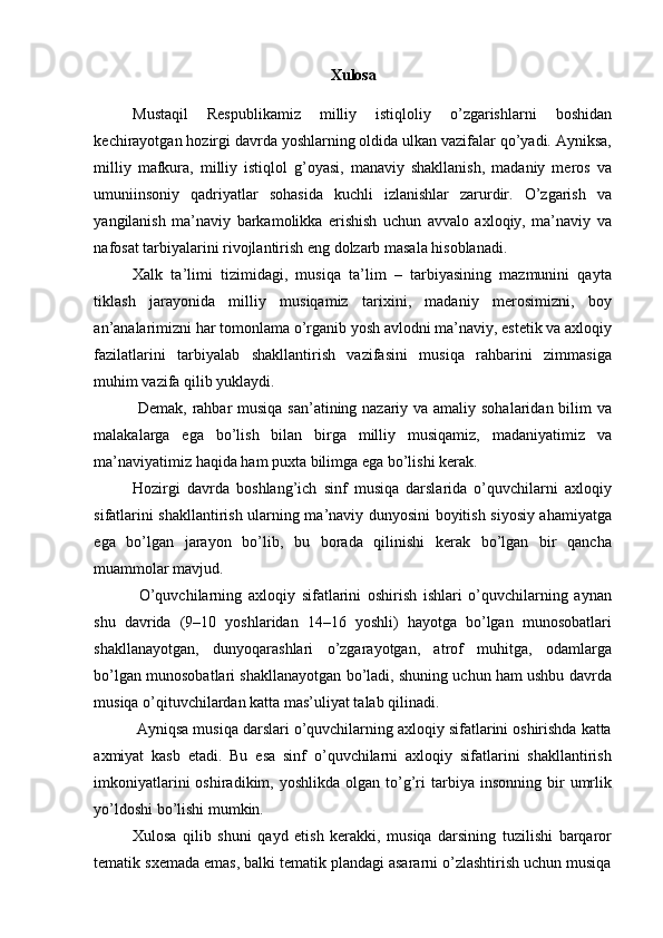 Xulosa 
 
Mustaqil   Respublikamiz   milliy   istiqloliy   o’zgarishlarni   boshidan
kechirayotgan hozirgi davrda yoshlarning oldida ulkan vazifalar qo’yadi. Ayniksa,
milliy   mafkura,   milliy   istiqlol   g’oyasi,   manaviy   shakllanish,   madaniy   meros   va
umuniinsoniy   qadriyatlar   sohasida   kuchli   izlanishlar   zarurdir.   O’zgarish   va
yangilanish   ma’naviy   barkamolikka   erishish   uchun   avvalo   axloqiy,   ma’naviy   va
nafosat tarbiyalarini rivojlantirish eng dolzarb masala hisoblanadi. 
Xalk   ta’limi   tizimidagi,   musiqa   ta’lim   –   tarbiyasining   mazmunini   qayta
tiklash   jarayonida   milliy   musiqamiz   tarixini,   madaniy   merosimizni,   boy
an’analarimizni har tomonlama o’rganib yosh avlodni ma’naviy, estetik va axloqiy
fazilatlarini   tarbiyalab   shakllantirish   vazifasini   musiqa   rahbarini   zimmasiga
muhim vazifa qilib yuklaydi. 
  Demak, rahbar musiqa san’atining nazariy va amaliy sohalaridan bilim va
malakalarga   ega   bo’lish   bilan   birga   milliy   musiqamiz,   madaniyatimiz   va
ma’naviyatimiz haqida ham puxta bilimga ega bo’lishi kerak. 
Hozirgi   davrda   boshlang’ich   sinf   musiqa   darslarida   o’quvchilarni   axloqiy
sifatlarini shakllantirish ularning ma’naviy dunyosini boyitish siyosiy ahamiyatga
ega   bo’lgan   jarayon   bo’lib,   bu   borada   qilinishi   kerak   bo’lgan   bir   qancha
muammolar mavjud. 
  O’quvchilarning   axloqiy   sifatlarini   oshirish   ishlari   o’quvchilarning   aynan
shu   davrida   (9–10   yoshlaridan   14–16   yoshli)   hayotga   bo’lgan   munosobatlari
shakllanayotgan,   dunyoqarashlari   o’zgarayotgan,   atrof   muhitga,   odamlarga
bo’lgan munosobatlari shakllanayotgan bo’ladi, shuning uchun ham ushbu davrda
musiqa o’qituvchilardan katta mas’uliyat talab qilinadi. 
 Ayniqsa musiqa darslari o’quvchilarning axloqiy sifatlarini oshirishda katta
axmiyat   kasb   etadi.   Bu   esa   sinf   o’quvchilarni   axloqiy   sifatlarini   shakllantirish
imkoniyatlarini  oshiradikim,  yoshlikda   olgan   to’g’ri  tarbiya  insonning  bir   umrlik
yo’ldoshi bo’lishi mumkin. 
Xulosa   qilib   shuni   qayd   etish   kerakki,   musiqa   darsining   tuzilishi   barqaror
tematik sxemada emas, balki tematik plandagi asararni o’zlashtirish uchun musiqa 