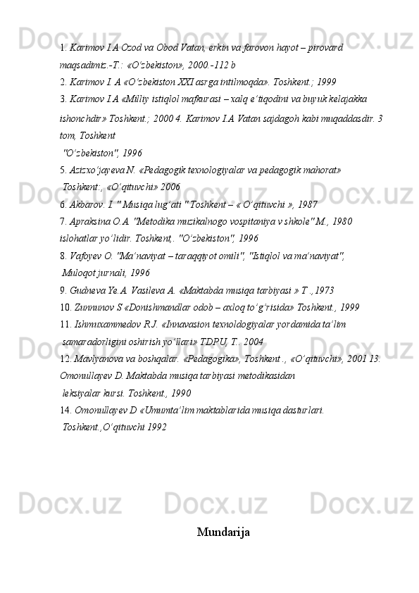 1. Karimov I.A Ozod va Obod Vatan, erkin va farovon hayot – pirovard 
maqsadimiz.-T.:   «O’zbekiston», 2000.-112 b 
2. Karimov I. A «O’zbekiston XXI asrga intilmoqda».  Toshkent.; 1999 
3. Karimov I.A «Milliy istiqlol mafkurasi – xalq e’tiqodini va buyuk kelajakka 
ishonchdir» Toshkent.; 2000 4.   Karimov I.A   Vatan sajdagoh kabi muqaddasdir. 3 
tom, Toshkent 
 "O’zbekiston", 1996 
5. Azizxo’jayeva N. «Pedagogik texnologiyalar va pedagogik mahorat» 
  Toshkent:, «O’qituvchi» 2006 
6. Akbarov. I. " Musiqa lug’ati " Toshkent – « O’qituvchi », 1987 
7. Apraksina O.A. "Metodika muzikalnogo vospitaniya v shkole" M., 1980 
islohatlar yo’lidir.  Toshkent,. "O’zbekiston", 1996 
8. Vafoyev O. "Ma’naviyat – taraqqiyot omili", "Istiqlol va ma’naviyat", 
 Muloqot jurnali, 1996 
9. Gudneva Ye.A. Vasileva A. «Maktabda musiqa tarbiyasi » T .,1973 
10. Zunnunov S «Donishmandlar odob – axloq to’g’risida» Toshkent., 1999 
11. Ishmuxammedov R.J. «Innavasion texnoldogiyalar yordamida ta’lim 
 samaradorligini oshirish yo’llari» TDPU, T..  2004 
12. Mavlyanova va boshqalar. «Pedagogika», Toshkent ., «O’qituvchi», 2001 13. 
Omonullayev D. Maktabda musiqa tarbiyasi metodikasidan 
 leksiyalar kursi. Toshkent., 1990 
14. Omonullayev D «Umumta’lim maktablarida musiqa dasturlari. 
  Toshkent.,O’qituvchi 1992 
 
 
 
 
 
 
Mundarija